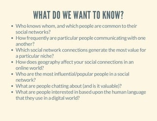 WHAT DO WE WANT TO KNOW?
Who knows whom, and which people are common to their
social networks?
How frequently are particular people communicating with one
another?
Which social network connections generate the most value for
a particular niche?
How does geography affect your social connections in an
online world?
Who are the most influential/popular people in a social
network?
What are people chatting about (and is it valuable)?
What are people interested in based upon the human language
that they use in a digital world?

 