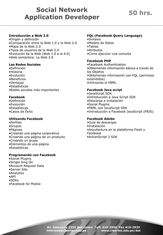 Social Network Application Developer Introducción a Web 2.0 Origen y definición Comparación entre la Web 1.0 y la Web 2.0 Mapa de la Web 2.0 Tipos de usuarios de la Web 2.0 Evolución de la Web (Web 1.0 a la 4.0) Web semántica: La Web 3.0 Las Redes Sociales Definición Historia Evolución Beneficios  Ventajas Estadísticas Redes sociales más importantes Facebook Definición Evolución  Estadísticas Casos de Éxito Utilizando Facebook Perfiles Grupos Páginas Creando una página corporativa Creando una página de un producto Creando un grupo Elementos de una página  Estadísticas Programando con Facebook Social Plugins Single Sing On Account Request Data Server Site Analytics API SDKs Facebook for Mobile Av. Salaverry 2255 San Isidro  Telf. 419-2900  Fax 419-2929 informes@cibertec.edu.pe  www.cibertec.edu.pe/dat FQL (Facebook Query Language) Sintaxis Modelo de Datos Tablas Atributos Como ejecutar una consulta Facebook PHP Facebook Authentication Obteniendo información básica a través de los Objetos Obteniendo información con FQL (permisos extendidos)  Utilizando el FBML Facebook Java script JavaScript SDK Introducción a Java Script SDK Descarga e Instalación Social Plugins FBML con JavaScript SDK Introducción a Facebook JavaScript (FBJS) Facebook Adobe  Guía de descargas Instalación Arquitectura en la plataforma Flash y Facebook ActionScript 3 SDK 50 hrs. 
