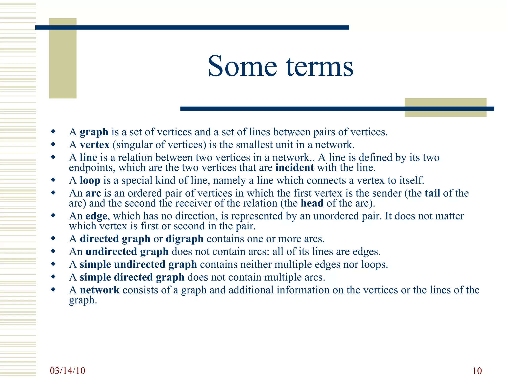 Some terms A  graph  is a set of vertices and a set of lines between pairs of vertices. A  vertex  (singular of vertices) is the smallest unit in a network.  A  line  is a relation between two vertices in a network.. A line is defined by its two endpoints, which are the two vertices that are  incident  with the line. A  loop  is a special kind of line, namely a line which connects a vertex to itself. An  arc  is an ordered pair of vertices in which the first vertex is the sender (the  tail  of the arc) and the second the receiver of the relation (the  head  of the arc).  An  edge , which has no direction, is represented by an unordered pair. It does not matter which vertex is first or second in the pair.  A  directed graph  or  digraph  contains one or more arcs. An  undirected graph  does not contain arcs: all of its lines are edges. A  simple undirected graph  contains neither multiple edges nor loops. A  simple directed graph  does not contain multiple arcs. A  network  consists of a graph and additional information on the vertices or the lines of the graph. 