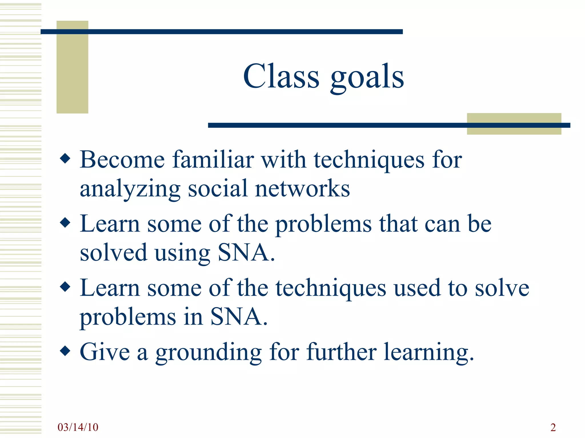Class goals Become familiar with techniques for analyzing social networks Learn some of the problems that can be solved using SNA. Learn some of the techniques used to solve problems in SNA. Give a grounding for further learning. 