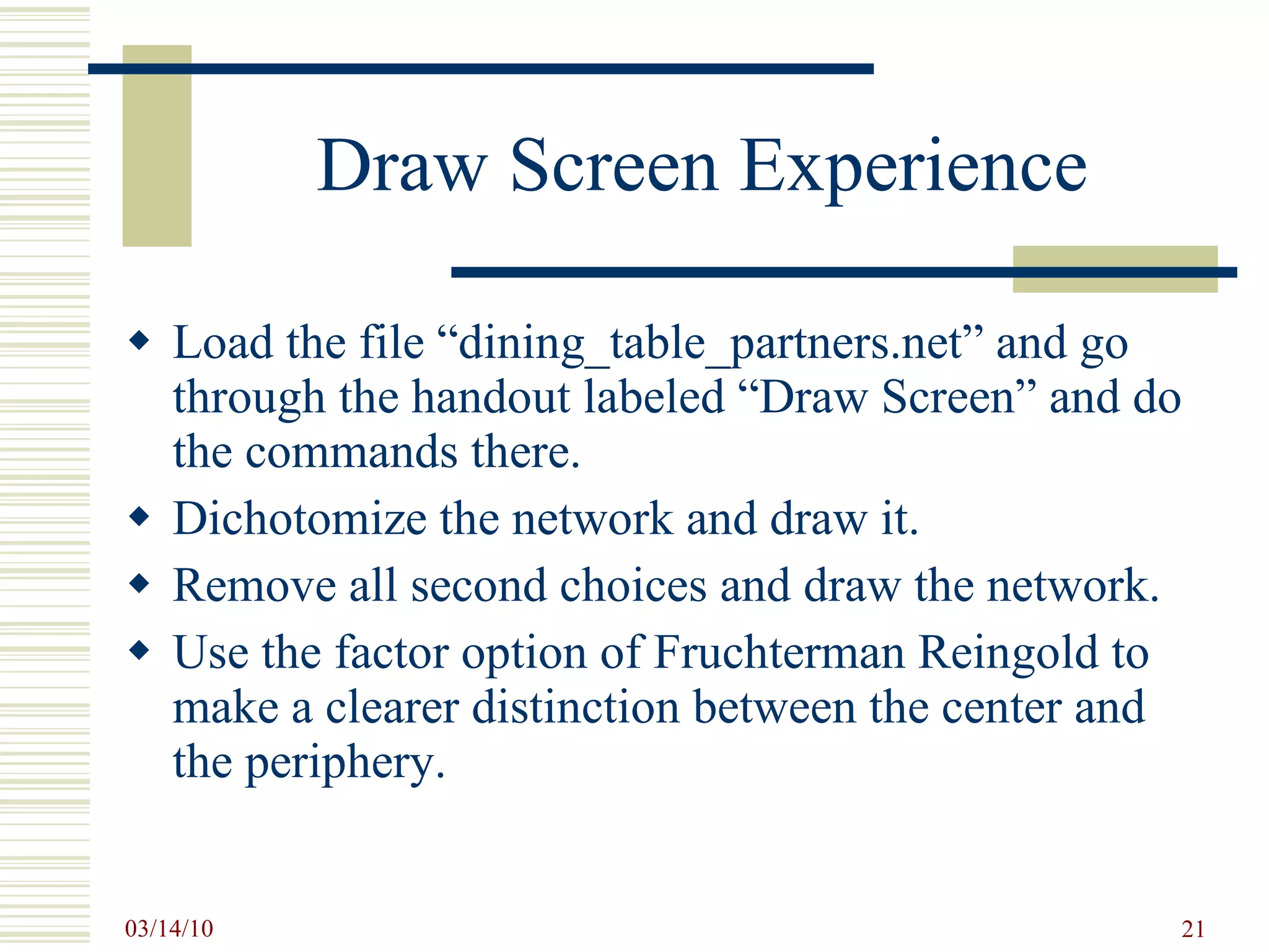 Draw Screen Experience Load the file “dining_table_partners.net” and go through the handout labeled “Draw Screen” and do the commands there. Dichotomize the network and draw it. Remove all second choices and draw the network. Use the factor option of Fruchterman Reingold to make a clearer distinction between the center and the periphery.  