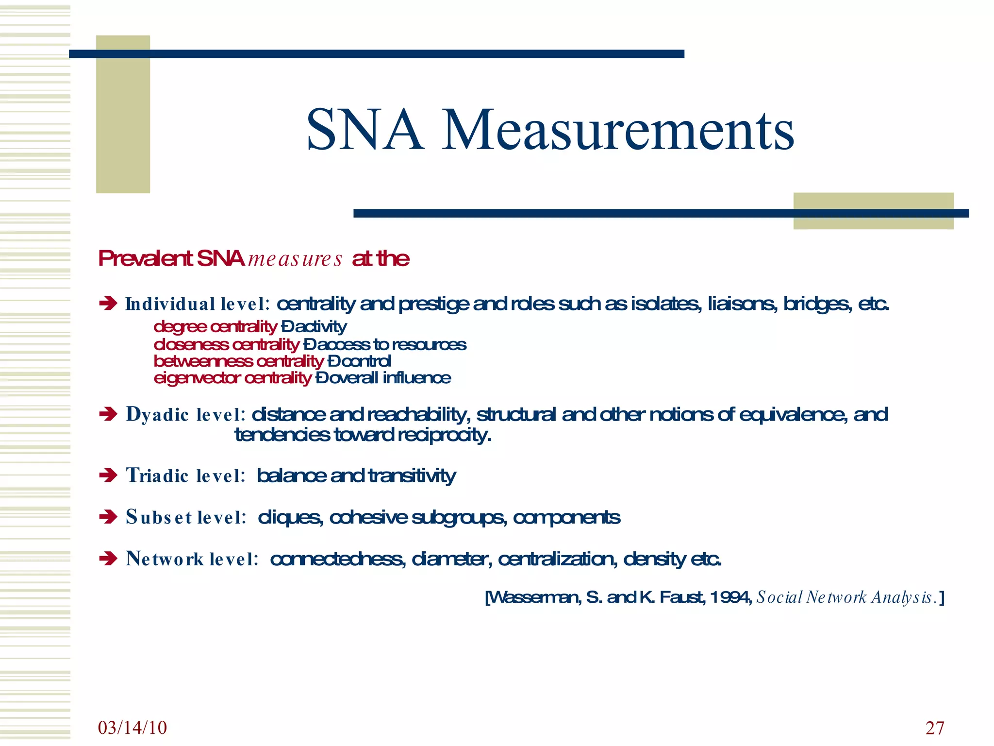 SNA Measurements Prevalent SNA  measures  at the      Individual level:   centrality and   prestige and roles such as isolates, liaisons, bridges, etc.     degree centrality  – activity   closeness centrality  – access to resources   betweenness centrality  – control   eigenvector centrality  – overall influence    D yadic level:  distance and reachability, structural and other notions of equivalence, and  tendencies toward reciprocity.    T riadic level:   balance and transitivity    S ubset level:   cliques, cohesive subgroups, components    N etwork level:   connectedness, diameter, centralization, density etc. [Wasserman, S. and K. Faust, 1994,  Social Network Analysis. ] 