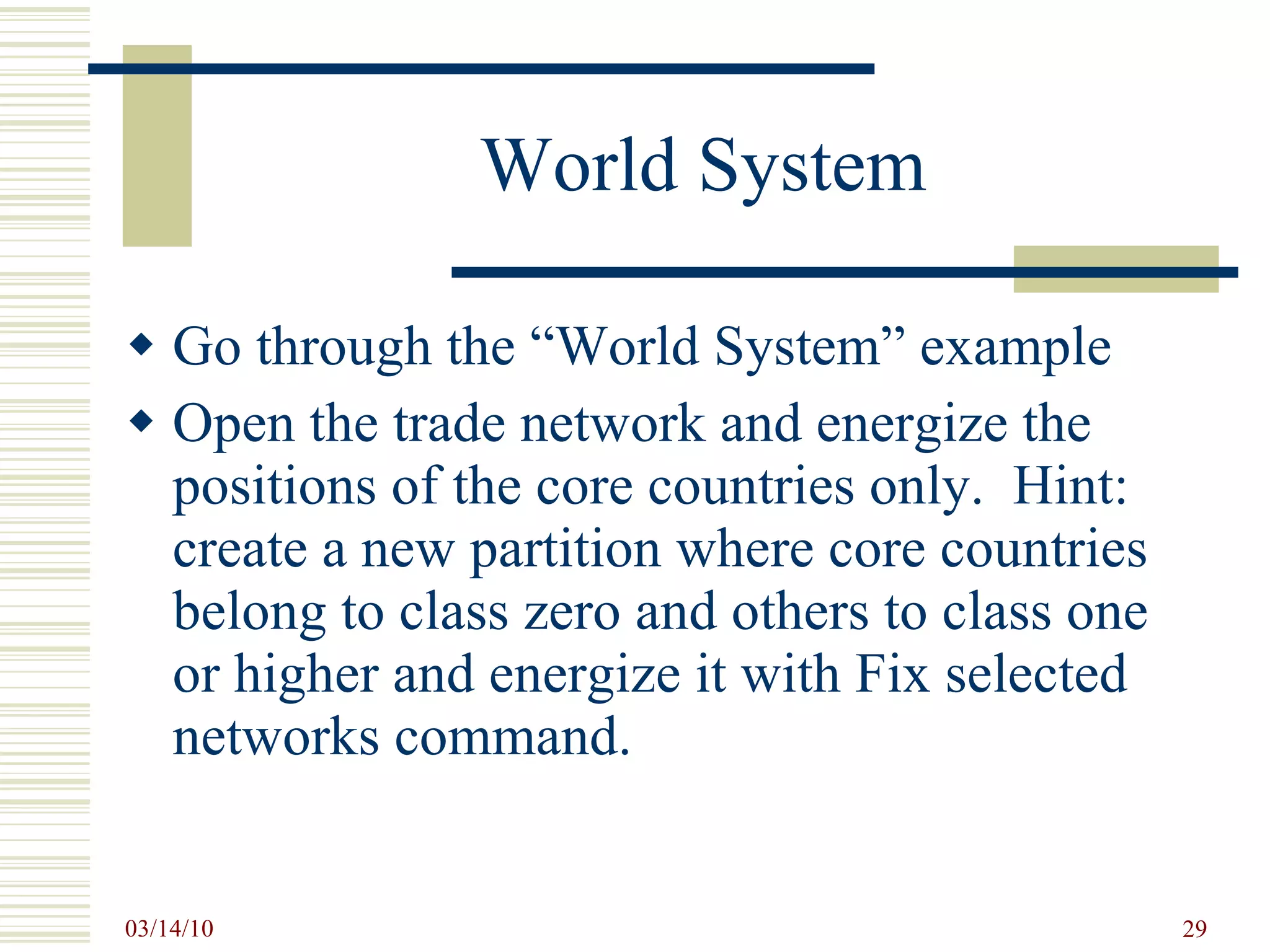 World System Go through the “World System” example  Open the trade network and energize the positions of the core countries only.  Hint: create a new partition where core countries belong to class zero and others to class one or higher and energize it with Fix selected networks command. 