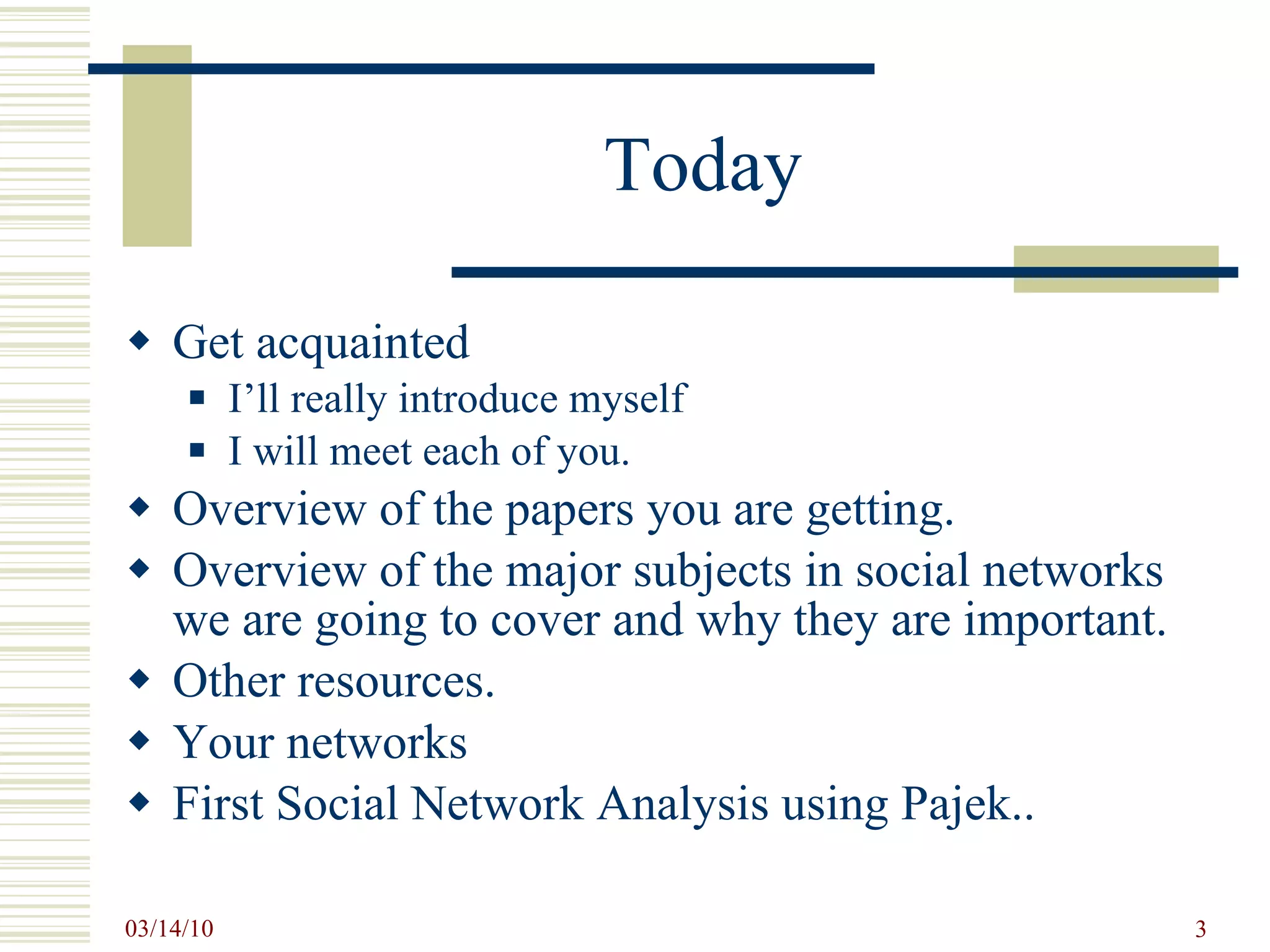Today Get acquainted  I’ll really introduce myself I will meet each of you. Overview of the papers you are getting. Overview of the major subjects in social networks we are going to cover and why they are important. Other resources. Your networks First Social Network Analysis using Pajek.. 