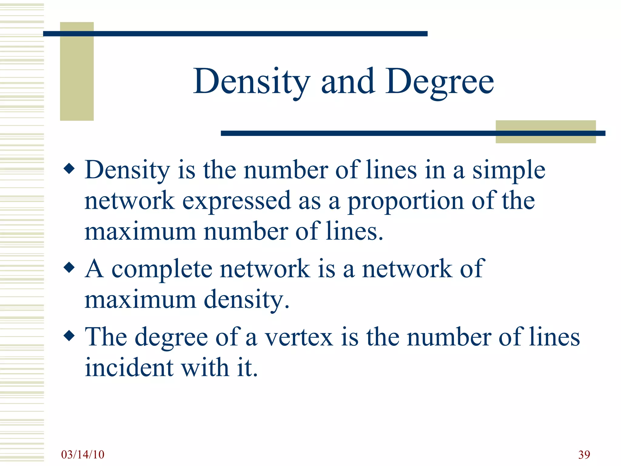Density and Degree Density is the number of lines in a simple network expressed as a proportion of the maximum number of lines. A complete network is a network of maximum density. The degree of a vertex is the number of lines incident with it. 