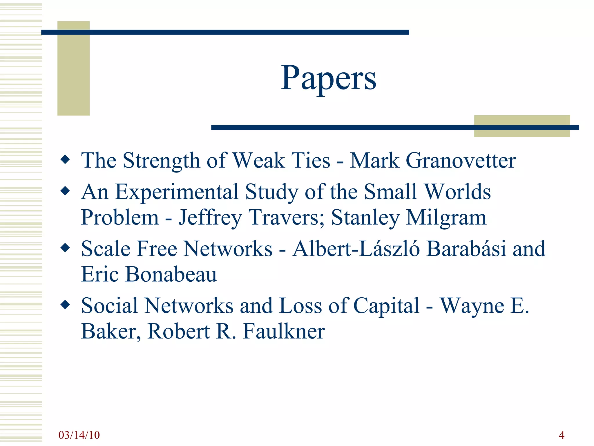 Papers The Strength of Weak Ties - Mark Granovetter An Experimental Study of the Small Worlds Problem - Jeffrey Travers; Stanley Milgram Scale Free Networks - Albert-László Barabási and Eric Bonabeau Social Networks and Loss of Capital - Wayne E. Baker, Robert R. Faulkner 