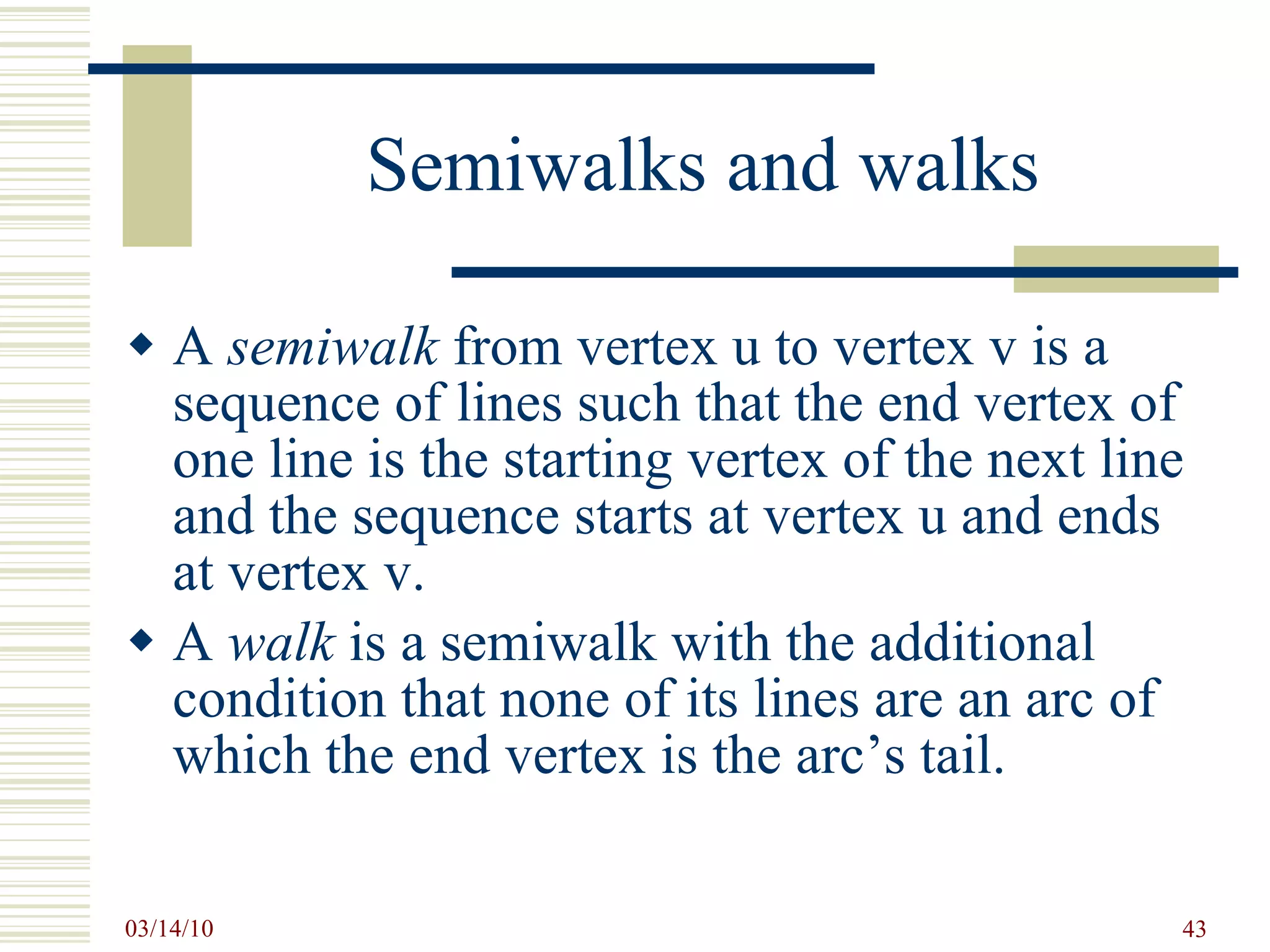 Semiwalks and walks A  semiwalk  from vertex u to vertex v is a sequence of lines such that the end vertex of one line is the starting vertex of the next line and the sequence starts at vertex u and ends at vertex v. A  walk  is a semiwalk with the additional condition that none of its lines are an arc of which the end vertex is the arc’s tail. 
