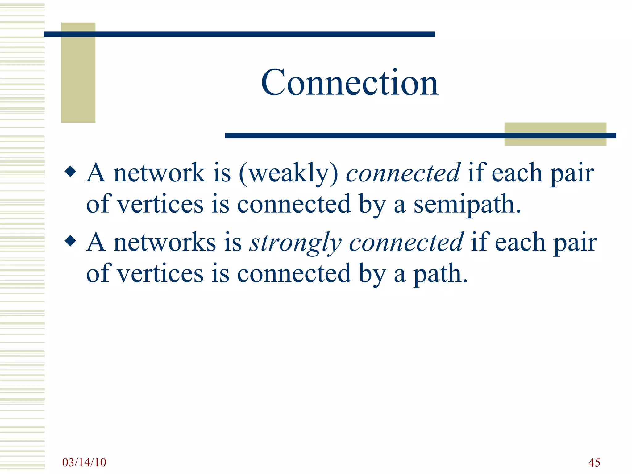 Connection A network is (weakly)  connected  if each pair of vertices is connected by a semipath. A networks is  strongly connected  if each pair of vertices is connected by a path. 