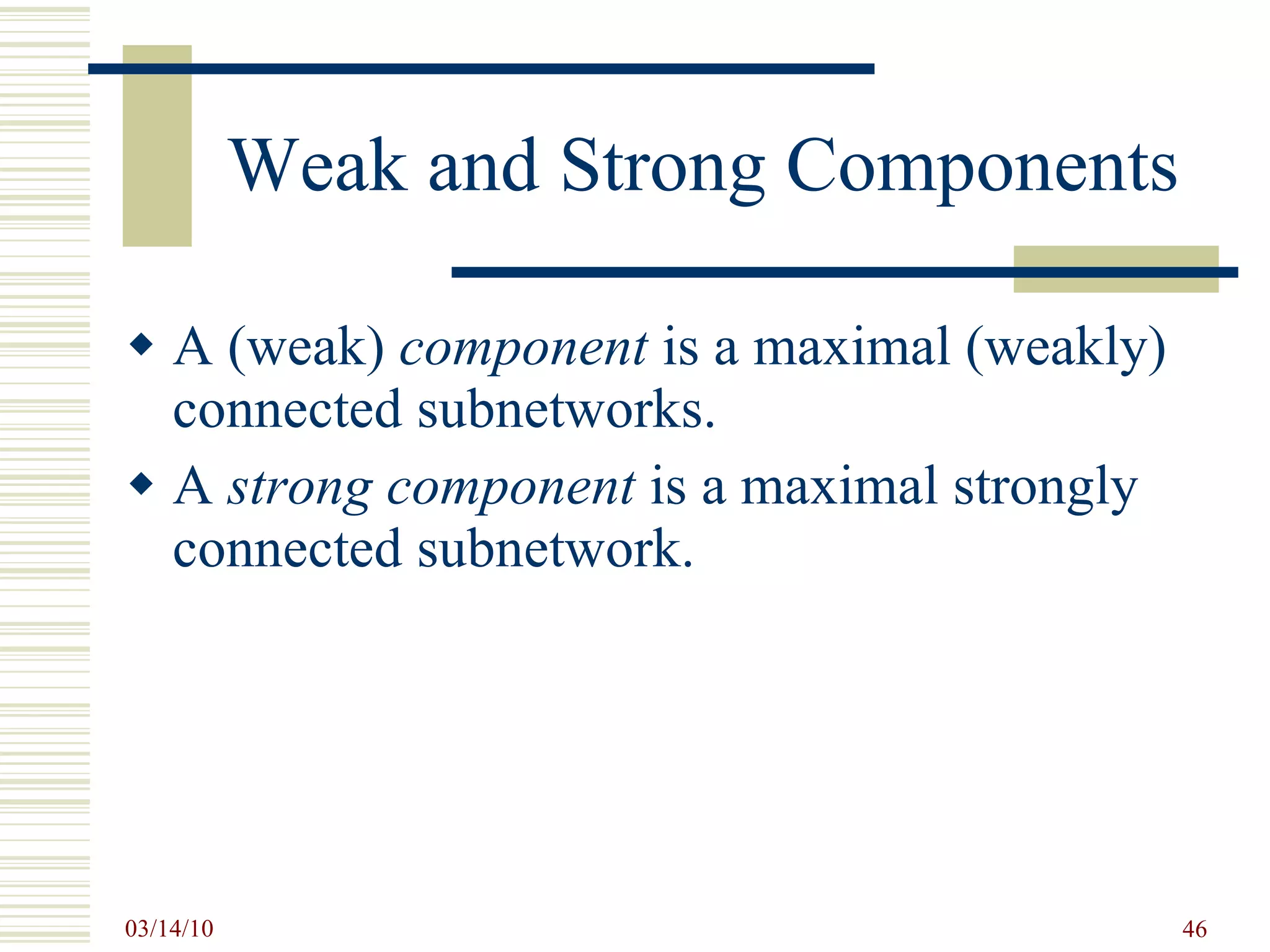 Weak and Strong Components A (weak)  component  is a maximal (weakly) connected subnetworks. A  strong component  is a maximal strongly connected subnetwork. 
