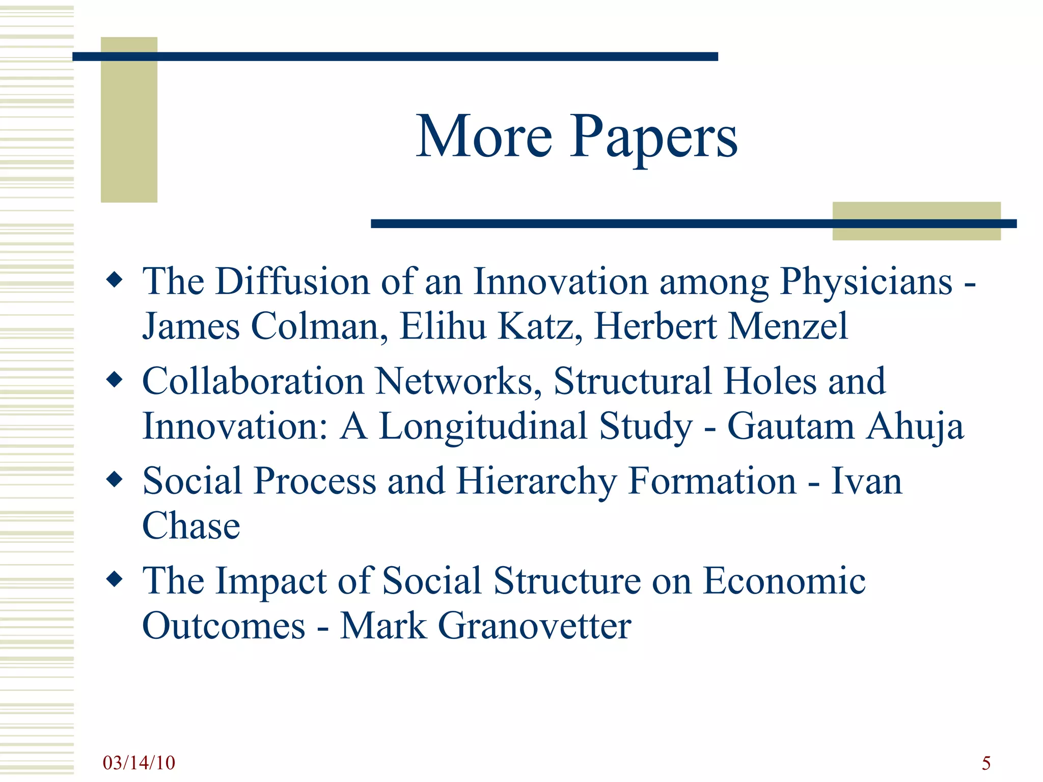 More Papers The Diffusion of an Innovation among Physicians - James Colman, Elihu Katz, Herbert Menzel Collaboration Networks, Structural Holes and Innovation: A Longitudinal Study - Gautam Ahuja Social Process and Hierarchy Formation - Ivan Chase The Impact of Social Structure on Economic Outcomes - Mark Granovetter 