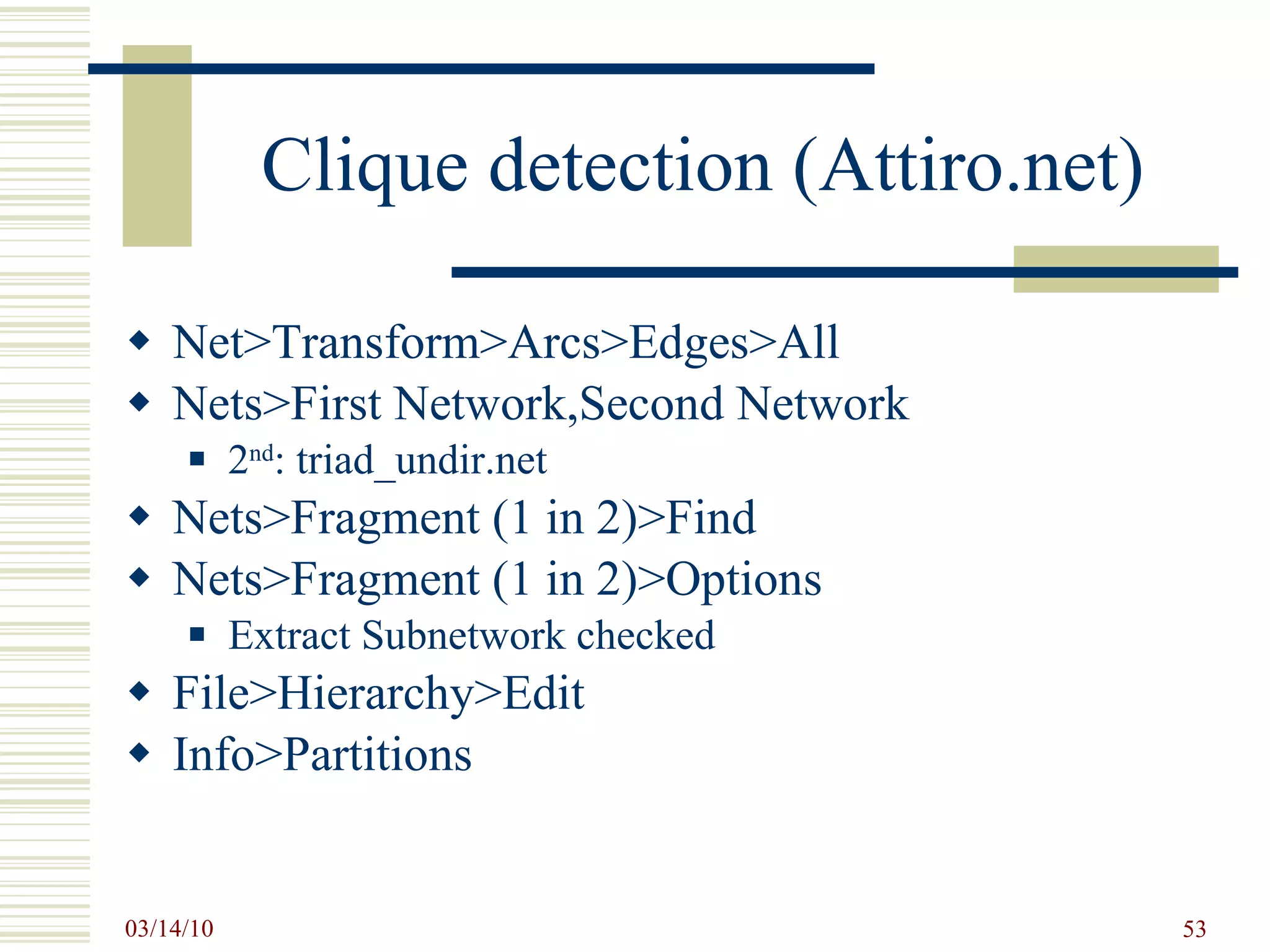 Clique detection (Attiro.net) Net>Transform>Arcs>Edges>All Nets>First Network,Second Network 2 nd : triad_undir.net Nets>Fragment (1 in 2)>Find Nets>Fragment (1 in 2)>Options Extract Subnetwork checked File>Hierarchy>Edit Info>Partitions 