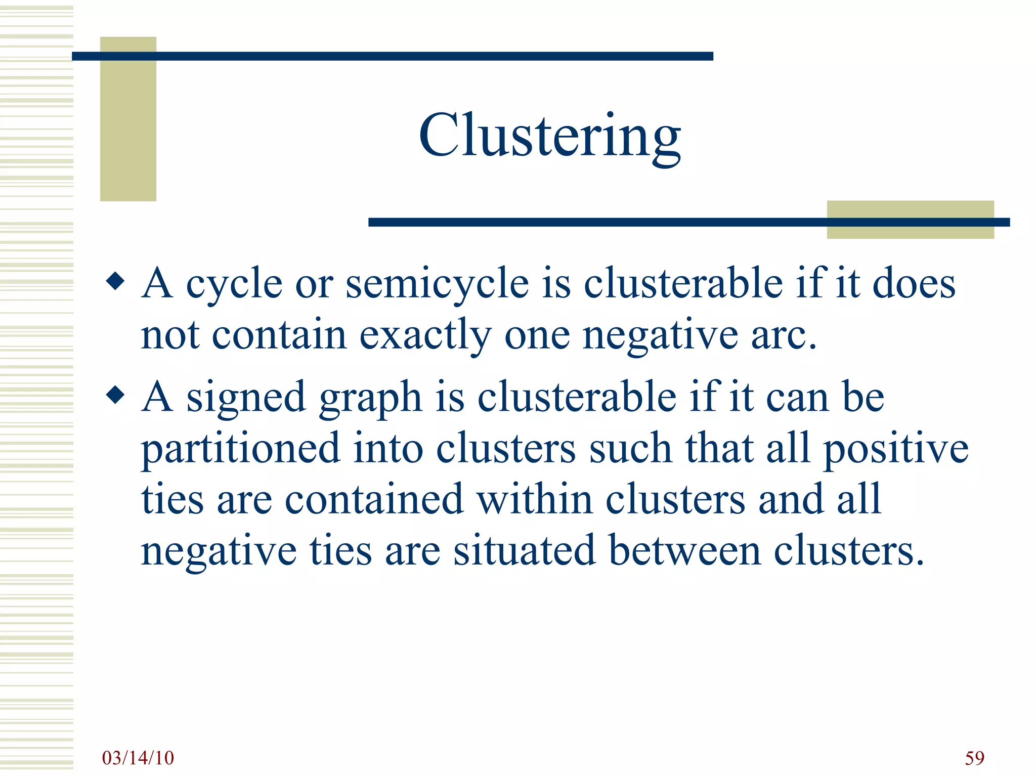 Clustering A cycle or semicycle is clusterable if it does not contain exactly one negative arc. A signed graph is clusterable if it can be partitioned into clusters such that all positive ties are contained within clusters and all negative ties are situated between clusters. 