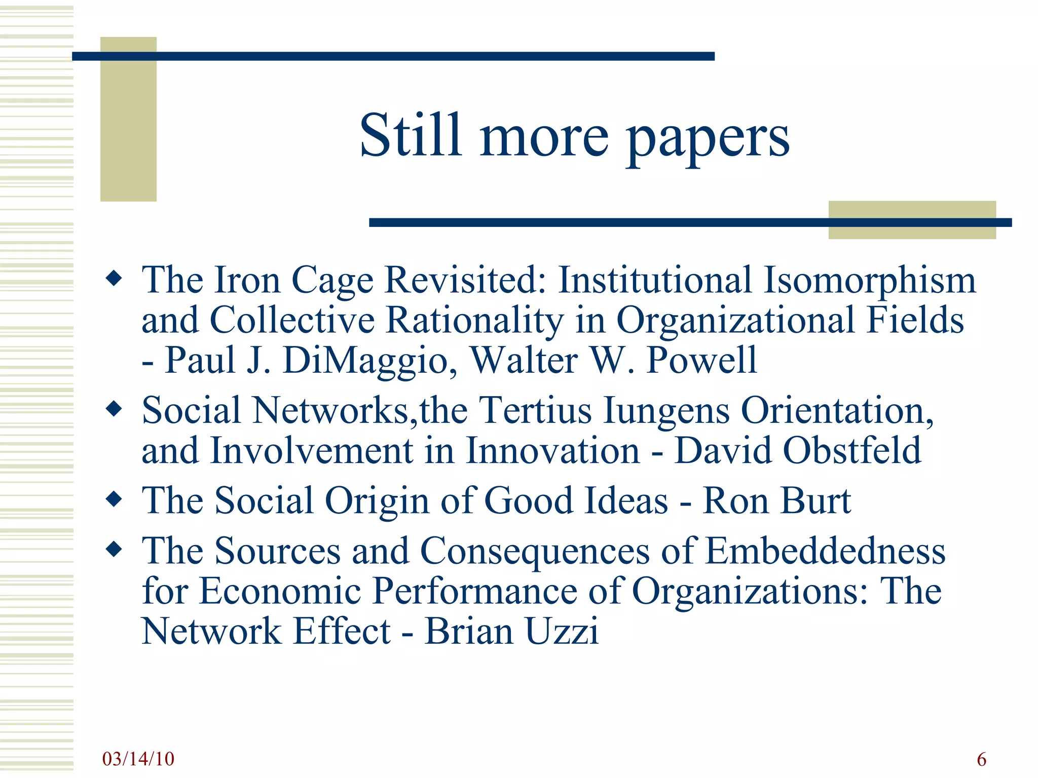 Still more papers The Iron Cage Revisited: Institutional Isomorphism and Collective Rationality in Organizational Fields - Paul J. DiMaggio, Walter W. Powell Social Networks,the Tertius Iungens Orientation, and Involvement in Innovation - David Obstfeld The Social Origin of Good Ideas - Ron Burt The Sources and Consequences of Embeddedness for Economic Performance of Organizations: The Network Effect - Brian Uzzi 