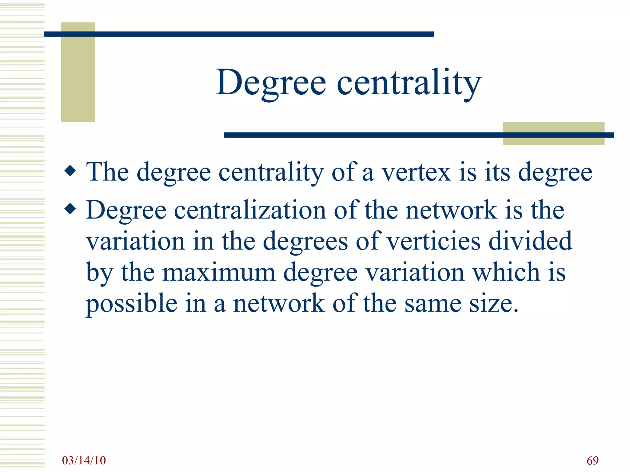 Degree centrality The degree centrality of a vertex is its degree Degree centralization of the network is the variation in the degrees of verticies divided by the maximum degree variation which is possible in a network of the same size. 