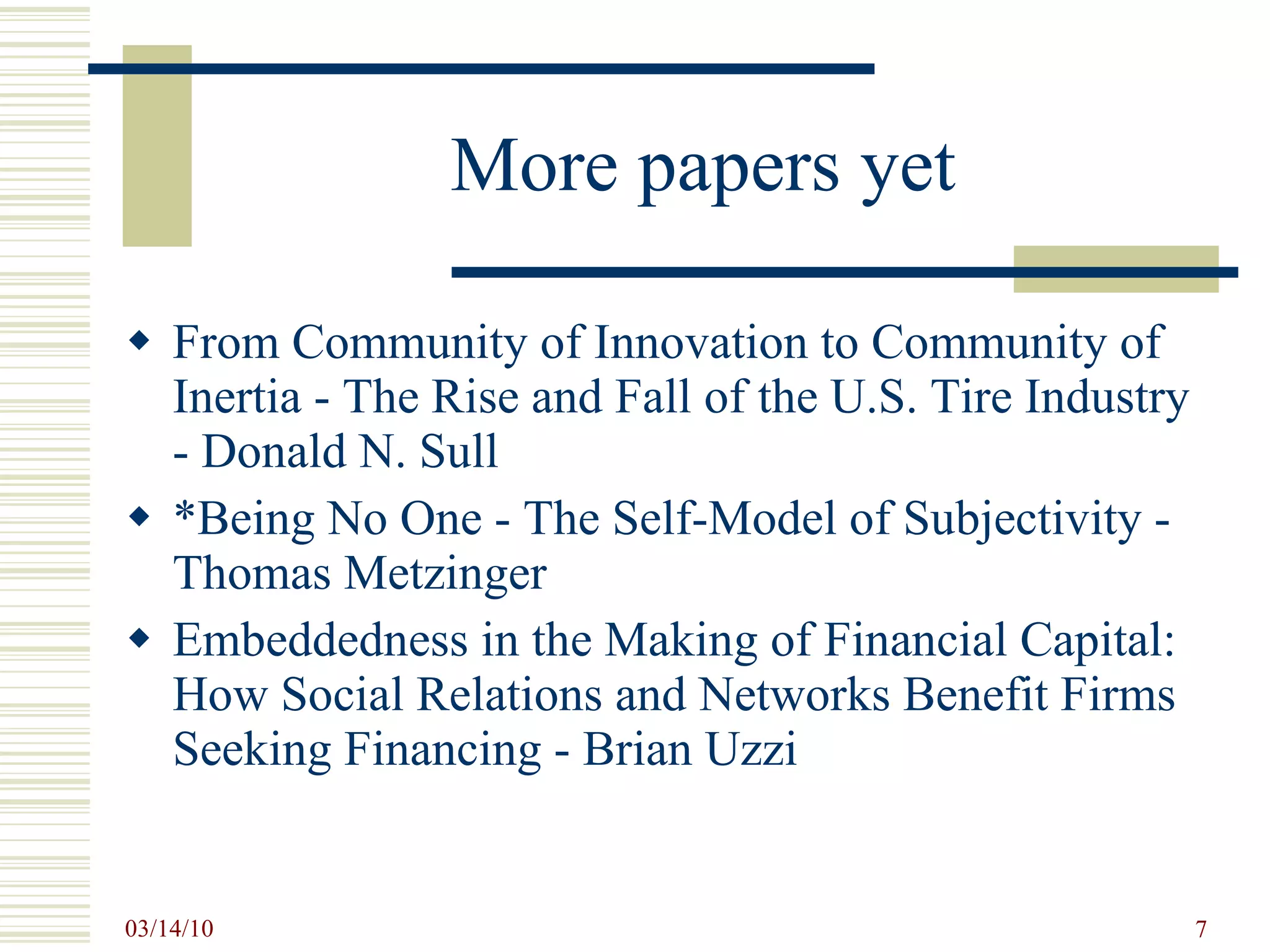 More papers yet From Community of Innovation to Community of Inertia - The Rise and Fall of the U.S. Tire Industry - Donald N. Sull *Being No One - The Self-Model of Subjectivity - Thomas Metzinger Embeddedness in the Making of Financial Capital: How Social Relations and Networks Benefit Firms Seeking Financing - Brian Uzzi 