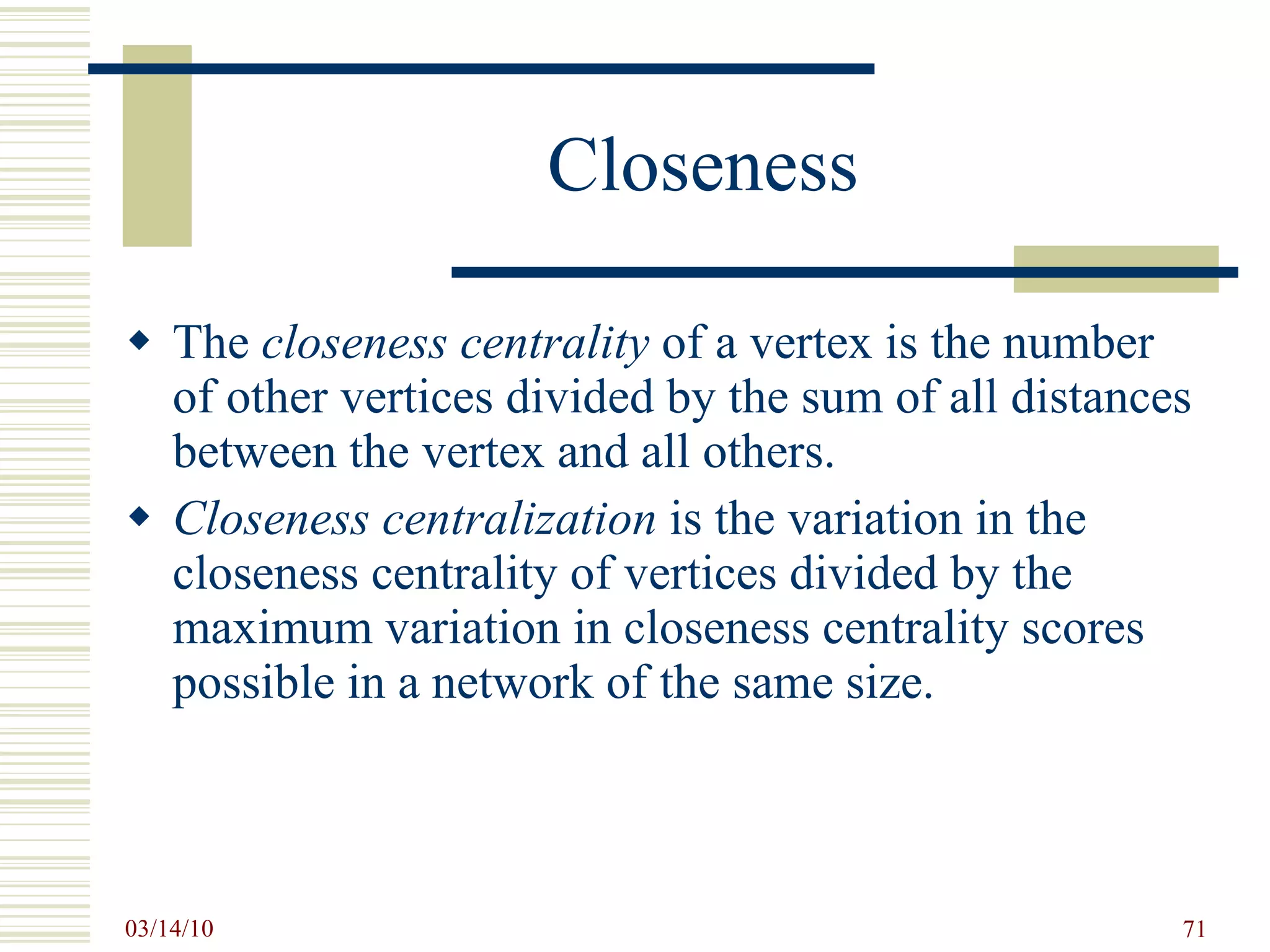 Closeness The  closeness centrality  of a vertex is the number of other vertices divided by the sum of all distances between the vertex and all others. Closeness centralization  is the variation in the closeness centrality of vertices divided by the maximum variation in closeness centrality scores possible in a network of the same size. 