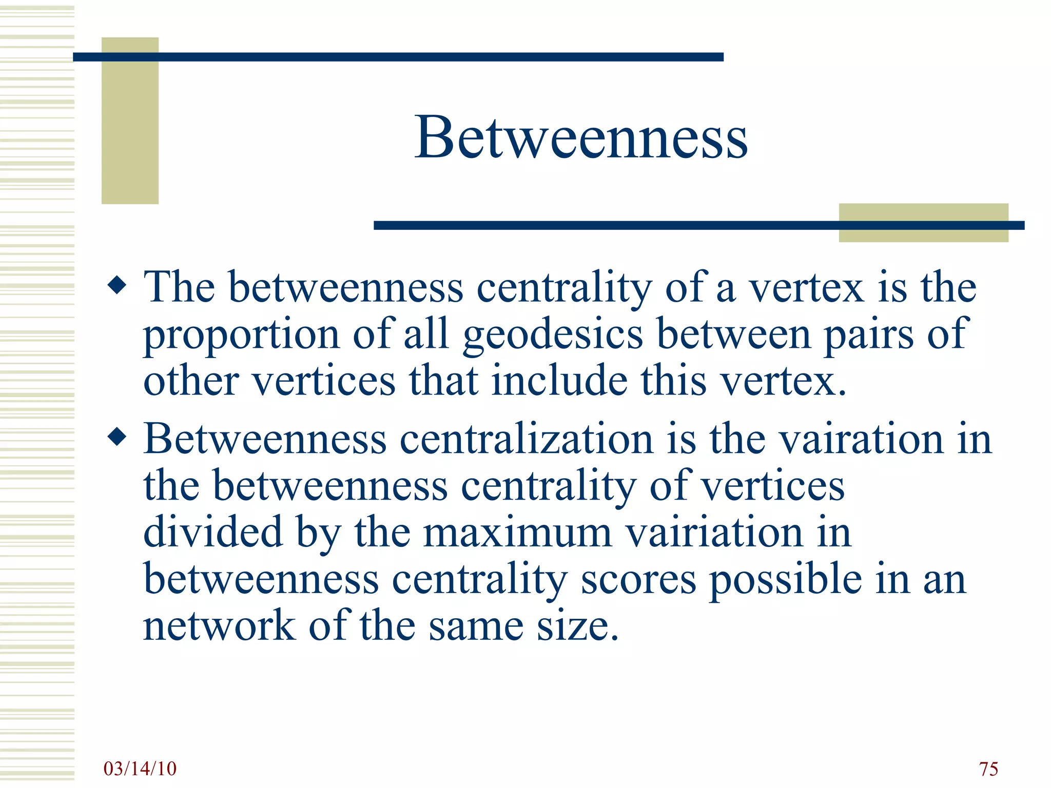 Betweenness The betweenness centrality of a vertex is the proportion of all geodesics between pairs of other vertices that include this vertex. Betweenness centralization is the vairation in the betweenness centrality of vertices divided by the maximum vairiation in betweenness centrality scores possible in an network of the same size. 