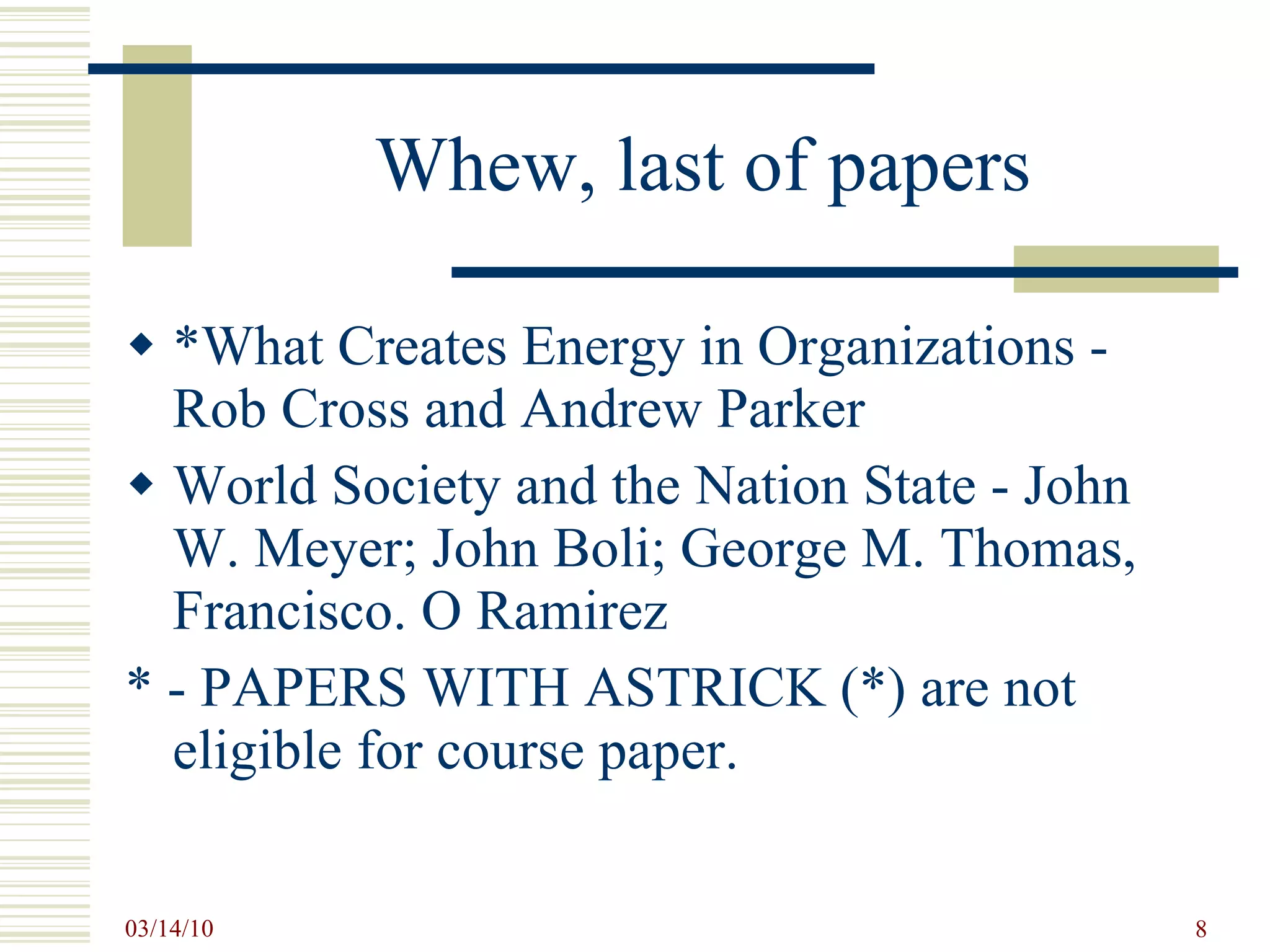 Whew, last of papers *What Creates Energy in Organizations - Rob Cross and Andrew Parker World Society and the Nation State - John W. Meyer; John Boli; George M. Thomas, Francisco. O Ramirez * - PAPERS WITH ASTRICK (*) are not eligible for course paper. 