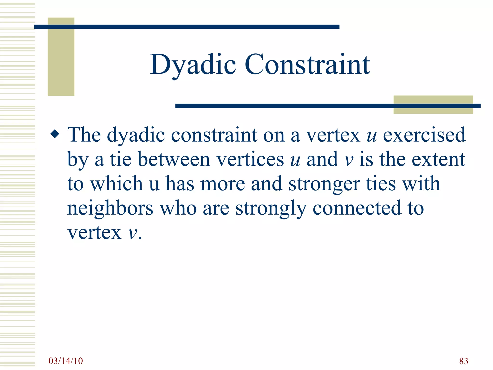Dyadic Constraint The dyadic constraint on a vertex  u  exercised by a tie between vertices  u  and  v  is the extent to which u has more and stronger ties with neighbors who are strongly connected to vertex  v . 