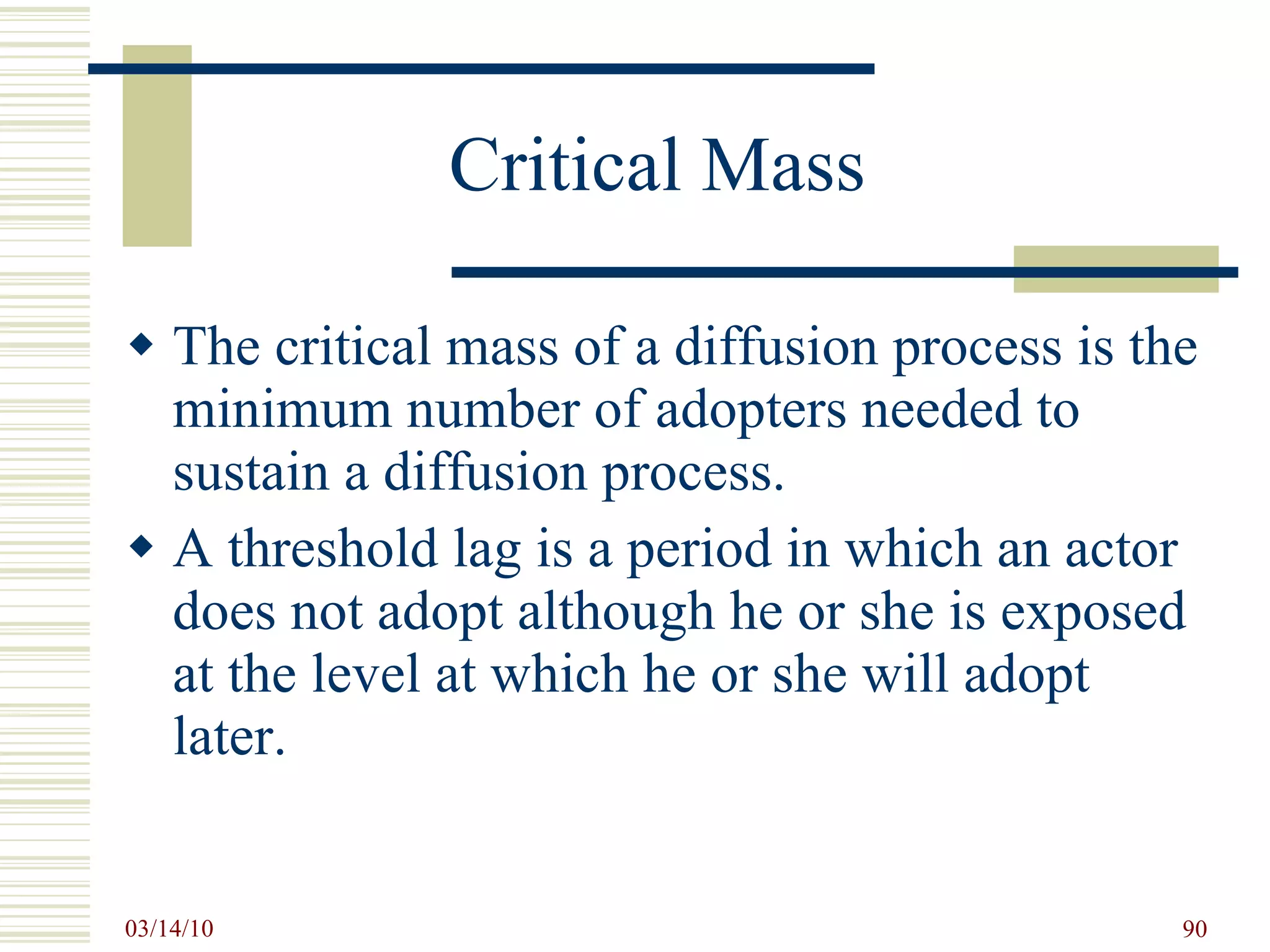 Critical Mass The critical mass of a diffusion process is the minimum number of adopters needed to sustain a diffusion process.  A threshold lag is a period in which an actor does not adopt although he or she is exposed at the level at which he or she will adopt later. 