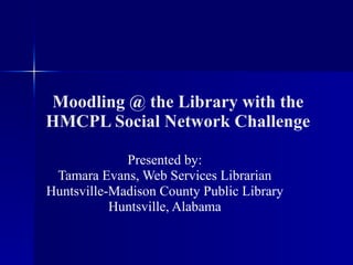 Moodling @ the Library with the HMCPL Social Network Challenge Presented by: Tamara Evans, Web Services Librarian Huntsville-Madison County Public Library Huntsville, Alabama 