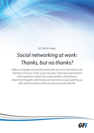 GFI White Paper

     Social networking at work:
      Thanks, but no thanks?
Millions of people around the world with access to the Internet are
members of one or more social networks. They have a permanent
      online presence where they create profiles, share photos,
share their thoughts with friends and spend hours just catching up
       with what hundreds of friends are doing with their life.
 