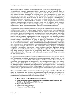 Technologies to support, enhance and protect social networking freedoms during periods of social unrest and political disruption



“Connectivity without Borders” – viable alternatives to when someone “pulls the plug”
The all-important pragmatic question now arises. What can be done to overcome when, for
instance, a Mubarek or Gaddafi or any one regime (force, cartel) shuts down the main connective
links between a region or country and the rest of the world? How can people quickly, and in large
numbers, get around the blockages, so that functionally the desired and bidirectional
communications can occur? How can things be done in ad hoc manners, without requiring a
massive distribution of information (that would require precisely what has been cut off, namely
internet and phones), or different hardware (no time, no money, no physical means to do so
undetected and undisturbed), or different training (it is one thing for masses of people to quickly
adapt to a new web-based protocol or a new cell phone app; it is too much to expect large numbers
of non-technical people to suddenly learn about short-wave radio transceiver operations.

There are many alternatives being developed and explored by which people can maintain the basic
social networking connectivity and throughput that exists in most countries today, during periods
when the usual connectivity, via the usual internet, may be subject to attack by forces wishing to
prevent public access and communications. It is hardly possible in one paper to cover or do justice
to all of the viable alternatives. However, a few stand out for discussion and analysis here. The
objective is to present a few that are most active, and appearing to be most promising, for use in
today’s climate of technology, knowledge, and resources by large numbers of people in many
different countries. Some alternatives are simply not practical for many parts of the world, and for
the types of equipment that can be expected to be available. Three approaches stand out, and they
are not exclusive of one another. Indeed, a fundamental position argued within this paper is that
there must, necessarily, be a multiplicity of communication methods linked together, integrated, in
order to prevent blockages and shutdowns. This is a matter of thinking, designing, and acting by
principles of Fault Tolerance and Fail-Safe. There is also another element of practice and skill that
may be best described by the idiom, “learning to [fly, drive, act] by the seat of one’s pants.” In
other words, learning by jumping into the situation and Doing, which means making mistakes,
snafus, and setbacks, but with enough people and enough attempts, eventually things stat working
out more correctly than not.

Six approaches are mentioned here, of which the first three are seen as the most practical and safe,
from both technical and political perspectives, for most societies and this includes in both G8 well-
developed economies as well as G20 and “Gxx” (almost all other) countries. these are actually not
six disparate approaches but they are complementary and can – and probably must – work together.
Mix-and-match, and hybridization, in building and keeping an ad hoc network “alive” does make
for problems, mistakes, breakdowns, miscommunications and other slip-ups, but it also opens up
pathways for work-arounds, for avoiding and getting past the roadblocks that have been and will
continue to be put up by those who want to deny and prevent free speech and open communication.

The six are listed here and then described very briefly in the paragraphs that follow. Thereafter, the
benefit of “hybridization” and “blending” of certain features from the first three are considered for
situations such as where there is a paucity of resources, including time and technical equipment,
compounded by direct adverse operations from a hostile force.

           •    Point-to-Point Ad Hoc “MESH” wireless networks
           •    Short-wave radio-based networks and burst-broadcasts linked with other nets
           •    Mobile Ad Hoc Cellular and Wi-Fi Networks
           •    Hybrid “Rim” Networks
           •    Adaptive Encryption Strategies
           •    “Sticks and Stones” Networking



Dudziak, 2011                                                            11
 
