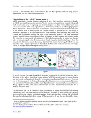 Technologies to support, enhance and protect social networking freedoms during periods of social unrest and political disruption



So now, a few remarks about some methods that can have promise and how they may be
implemented and also work in tandem together.


Point-to-Point Ad Hoc “MESH” wireless networks
MESH networks are classical structures and not at all new. They have been employed for decades
in MIMD-type parallel processing machines9 before wireless communications became widespread.
Each node has the tasks of capturing and disseminating its own data, but in addition each node
serves as a relay for other nodes, upon demand. Nodes must collaborate in order to propagate the
data in the network. Some of the nodes of the network are connected to more than one other node
in the network with a point-to-point link, thereby making it possible to take advantage of
redundancy provided by a what would be in a fully connected mesh topology but without the
expense and complexity required for such a total-connection network. The data transmitted
between nodes in the network will travel along the shortest or nearly shortest path between nodes.
The exception is when there is a break in one of the links between nodes. In such a case the data
takes an alternative path to the destination, even though it may be significantly longer. How that
alternative is determined rests in the routing algorithm that selects what new path to follow at any
particular time. Figure 9 provides an illustration of three forms of mesh networks showing a
variety of multiple and redundant paths among nodes. 10




                                                              Figure 9

A Mobile Ad-Hoc Network (MANET) is a further evolution of the MESH architecture and is
discussed further below. One of the strong points of a MESH approach, even in a very classical
and non-mobile configuration, is the ability to introduce redundancy and fault-tolerance. However,
one of the weaknesses is in the dependence upon fixed locations, power sources, risk of detection
and prevention of functionality, and the major dependence upon maintaining the basic architecture
during a period of time when certain critical nodes and links may become inaccessible due to
political and social strife.

One alternative that can be considered is the employment of highly directional 802.11 antennas
(shotgun or yagi) which can themselves be physically disguised or semi-mobile, such as with
movement from one building (rooftop) to another. If such antennae have minimal side lobe bleed,
they may be indistinguishable from typical AP background levels and thus less detectable. It may

9
  MIMD = Multiple Instruction, Multiple Data, as with the INMOS transputer family (T4xx, T800, T1000)
from the 1980’s and 1990’s.
10
   cf. also the design of OpenWRT Wireless “Battle Mesh” for ad hoc collaborative meetings:
http://battlemesh.org/BattleMeshV4


Dudziak, 2011                                                            13
 