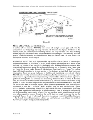 Technologies to support, enhance and protect social networking freedoms during periods of social unrest and political disruption




                                                             Figure 11

Mobile Ad Hoc Cellular and Wi-Fi Networks
A mobile ad hoc network (MANET) may consist of multiple device types and both the
configuration and the typology may vary over time. By definition the physical distribution of the
network nodes, the communication/computing devices, will vary over time since they are being
moved, physically. Such a network is designed to be self-configuring (or “self-repairing) and to be
without a fixed infrastructure, all communications being via wireless links. The term, ad hoc, is a
Latin phrase meaning "for this purpose".

Within a true MANET there is no requirement for any node device to be fixed or to have any pre-
programmed sequence of movement. A device is free to move independently of all others, in any
direction. As a result, for any given device, its links to other devices will be liable to change, with
no predictable pattern or schedule. These changes in linkage may be frequent or slow – some may
not change for days or weeks. Each node (device) must function also as a “router,” forwarding
data traffic that is unrelated to its own function by (for instance) an individual, family, or some
organization. There are severe challenges to building and maintaining a robust and reliable
MANET and especially in situations of stress and duress, but the advantages are also strong. Each
device must be capable of continuously maintaining within itself the information that is required to
perform its routing tasks, and to thereby aid in sustaining the network flow of traffic. At the same
time, the device will often be used for other functions (e.g., for voice communication or for taking
pictures or video) and these computational and power-sensitive tasks must be balanced along with
the routing tasks. One of the major supports for the growth of MANETs has been the widespread
distribution of both 802.11 wireless “Wi-Fi” networks plus the wide distribution of capable
devices, including smart phones, tablet devices, and cameras that have the capacity for significant
storage, data management, and coupling to wireless devices. Add to all this the shrinkage of
physical size and the improvements in battery life, and one of the results is that in many urban and
semi-urban population centers, throughout the world, there are ample resources that can be
employed. Figures 12 and 13 below each illustrate two conceptual views of MANET architectures
– the abstract views of heterogeneous subnets and team/reference nodes (figure 12), and two
hypothetical examples of implementation (figure 13).




Dudziak, 2011                                                            15
 