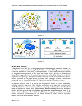 Technologies to support, enhance and protect social networking freedoms during periods of social unrest and political disruption




                                                             Figure 12




                                                             Figure 13


Hybrid “Rim” Networks
The concept of the hybrid “rim” is rather simplistic and is based upon the assumption that there are
other forms of connectivity “in country.” The “rim” is the border, of the region or nation-state that
is affected. This border will in many cases be problematic for physical travel back and forth and
for standard telecommunications of both wired and wireless forms. However, by drawing upon
many of the suggested forms of communication described earlier here, it may be possible to
engineer ad hoc “gateways” that operate even for a temporary period, or on a fluctuating schedule,
in order to perform the equivalent of what in an older era of computing known as “business data
processing” was the nightly backup, the archiving and re-arranging of files and resources.

In this case, however, what is at issue is the (bidirectional) transfer of critical information,
including potentially large-sized video and other media files, across a physical barrier that will
enable the information to reach certain populations and groups on the outside of the affected and
closed-off region (e.g., foreign media correspondents, other governments and NGOs, the general
public), and vice versa, moving critical data to individuals and populations on the inside of the
region. Here is where the role of fixed or mobile short-wave packet installations, or reliable
satellite transceivers, could be employed with benefit, since few in number would be required in
order to achieve the cross-border key transfers.


Dudziak, 2011                                                            16
 