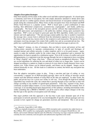 Technologies to support, enhance and protect social networking freedoms during periods of social unrest and political disruption




Adaptive Encryption Strategies
Only brief mention will be made of this rather novel and little-explored approach. It is based upon
a commonly used form of encryption, but with simple alterations intended to shrink down data
content and also to combat against seizures and forced disclosure of encryption methods used by
people doing the communications. Many forms of data encryption have been developed and PGP
(Pretty Good Privacy) is a popular system. PGP is based upon a serial combination of data
hashing, then differential compression, symmetric-key cryptography11, and finally, public-key
cryptography. The heart of the encryption process and the software that implementations (e.g.,
PGP both open-source and proprietary) is the public-key method, relying upon asymmetric key
algorithms. PGP’s roots are based in great part upon the RSA algorithm, widely used in many
internet and web applications.12 The non-message-content public key that is needed to transform
the message into a secure form is different from the information required to reverse the process.
The latter is the private key, known only by the recipient in each transaction. The person (A) who
anticipates receiving messages first creates both a public key and an associated private key. The
public key is published and used by others who will send encrypted messages to person (A).

The “adaptive” strategy, or class of strategies, that can help to secure and protect ad hoc and
civilian-centric measures to maintain communications in spite of cut-offs and blockages of
standard internet and cellular networks, is rather simplistic and it is so for good reasons – again,
mainly to make the methods usable by the widest range of the population and to minimize the
opportunities for harm to people by a totalitarian regime. First of all, in times of conflict and social
defragmentation, it is important to get the message through, but not so important to have everything
in “King’s English” and “large, clear fonts.” (These are meant as metaphorical allusions.) There
are several algorithms for reducing the size and detail of either text or image data. Letters can be
skipped according to a pattern as simple as removal of every third or fourth character from a non-
numeric text. Video frames can be reduced greatly, and frames can be skipped. Images can be
reduced drastically in size. All this leads to a reduction in content, but before any encryption has
been undertaken.

Now the adaptive encryption comes in play. Using a one-time pad type of coding, or very
conveniently a separate set of PGP-encrypted message, there can be slicing of message stream
content such that different methods of using PGP on the data are employed. In other words, the
public and private keys for a given user (node) X will vary. Even though the high-level method
(algorithm) may remain the same, the content that is passing through as keys and later as data will
change according to any number of agreed-upon parameters. Time (day, segment of day, hour),
commonly accepted subject matters, or even clearly demarcated shifts within the semantic flow of
a message, or an encoding based upon characteristics of the audience, including intermediate nodes
within something like a MESH or MANET, can all be used to effect subject changes in the way
that the type or the specifics of encryption used will change.

One major problem with this approach is the fact that it puts more demands upon all of the
participants in network operation to be very knowledgeable of specific software packages and very
accurate in how signals for change are generated, received, and interpreted. This is not an easy


11
  e.g., Blowfish, Triple-DES, CAST, IDEA
12
  PGP was originally designed as a combination of RSA encryption and a symmetric key cipher known as
Bass-OMatic. RSA (a public key cryptographic algorithm named after its designers Ronald Rivest, Adi
Shamir, and Leonard Adleman) depends upon the difficulty in factoring very large composite numbers and is
currently the most commonly used encryption and authentication algorithm in the world.


Dudziak, 2011                                                            17
 