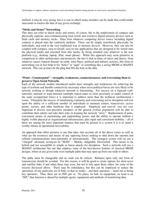 Technologies to support, enhance and protect social networking freedoms during periods of social unrest and political disruption



method; it may be very strong, but it is one in which many mistakes can be made that could render
inaccurate or useless the data of any given exchange.

“Sticks and Stones” Networking
This does not refer to literal sticks and stones, of course, but to the employment of compact and
physically separate, non-communicating (non-wired, non-wireless) digital memory devices such as
flash cards and memory sticks. Data from whatever computing device source including digital
cameras is placed onto the card/stick medium. These can be simply transferred, physically, by
individuals, and used in the very traditional way as memory devices. However, they can also be
coupled with compact, easy-to-install, easy-to-run applications that are designed to be stored onto
the physical media and executed from that media, by being installed onto whatever is the new
platform (e.g., desktop, laptop, iPad, smart phone). While this approach may seem primitive in
comparison to other architectures and protocols, the fact is that in times of stress and duress, from
whatever causes (natural disaster on earth, solar flares, political and military actions), this form of
networking can in fact help to fix “holes” or “gaps” in something like a strong MESH or MANET
network. This can at times be the plug that fills the hole in the dike.


“Point – Counterpoint” – strengths, weaknesses, countermeasures, and overcoming them to
preserve Open Social Networks
Each of the network models introduced earlier have strengths and weaknesses for achieving the
type of resilient and durable connectivity necessary when socio-political forces are very likely to be
actively working to disrupt whatever network is functioning. For success on a regional (sub-
national), national or trans-national (multiple nation-states in close proximity or under control of
the same occupational force) it is important to address more than the technical (architectural )
issues. Ultimately the success of maintaining continuity and overcoming active disruption will rest
upon the ability of a sufficient number of individuals to maintain routers, transceivers, access
points, servers, and other hardware that is employed. Simplicity and ease-of –use are very
important if diverse non-specialist members of the general civilian population will be able to
contribute their talents and take their risks in keeping the network “alive.” Replacement of parts,
convenient means of maintaining and replenishing power, and the ability to operate without a
highly visible physical or organizational infrastructure, plus rapid and convenient mobility – all of
these are among the most important features that must be present in a system if it is to stand a
worthy chance at operational survivability.

An approach that offers promise is one that takes into account all of the above issues as well as
what are the resources and means of any opposing forces seeking to shut down the internet and
cellular communications intra-nationally or internationally. The strongest system will (to use a
“charged” idiomatic acronym) be “MAD” – Mobile, Adaptable, Diversified. This means to be
hybrid and not susceptible to simple or linear attacks for disruption. Such a network will use a
MANET architecture but one that employs some of the best-known features of classical MESH
designs, where at any given time exist multiple paths that may open up from one node to others.

The paths must be changeable and no node can be critical. Reliance upon only one form of
transmission should be avoided. For this reason, it will be good to create options for short-wave
and satellite links if and when those may exist, but not to rely upon those either, for some of the
reasons discussed above. There may be redundancy, but this can be employed to reduce the
operations of any particular set of links so that no nodes – and their operators – stand out as being
key operators. Thus, there are no ISPs per se. No place, no hub, no equipment, no team is an
“ISP;” that function is shared by multiple agents, equipment and methods of transferring data.



Dudziak, 2011                                                            18
 