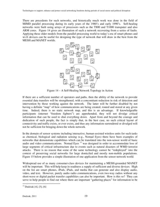 Technologies to support, enhance and protect social networking freedoms during periods of social unrest and political disruption



There are precedents for such networks, and historically much work was done in the field of
MIMD parallel processing during its early years of the 1980’s and early 1990’s. Self-healing
networks were built using arrays of processors such as the T800 and T1000 transputer and also
ARM cores. Figure 14 gives an illustration of such a network recovering from a series of faults.
Applying these older models from the parallel processing world to today’s era of smart phones and
wi-fi devices can be useful for designing the type of network that will draw in the best from the
MESH and MANET worlds.




                             Figure 14 – A Self-Healing Network Topology in Action

If there are a sufficient number of operators and paths, then the ability of the network to provide
essential data transfers will be strengthened, with a concomitant reduction in risk of detection and
intervention by those working against the network. The latter will be further disabled by not
having a definite “map” of how communications are being created, routed and stored at any given
time. Indeed, there is no static network map, and this is an advantage. If knowledgeable
participants (internet “freedom fighters”) are apprehended, they will not divulge critical
information that can be used to shut everything down. Apart from and beyond the courage and
dedication of such people, the fact is simply that, in the best case, no such critical layout of
connectivity and traffic exists, or ever exists, and thus any information surrendered or divulged will
not be sufficient for bringing down the whole network.

In the domain of sensor systems including interactive, human-assisted wireless units for such tasks
as chemical, biological and radiation sensing (e.g., Nomad Eyes) there have been examples of
networks that demonstrate capabilities which can be translated into the non-sensor world of basic
audio and video communications. Nomad Eyes 13 was designed in order to accommodate loss of
large segments of critical infrastructure due to events such as natural disasters of WMD terrorist
attacks. There is no reason that some of the same technology cannot be “redeployed” into the
context of preserving social networks for large domiciled and mostly non-mobile populations.
Figure 15 below provides a simple illustration of one application from the sensor network world.

Widespread use of as many consumer-class devices for maintaining a MESH-grounded MANET
will be important. This will help keep in readiness a supply of sufficient and diverse devices. High
on the list are smart phones, iPods, iPads, and media that can generate and also display audio,
video, and text. However, purely audio radio communications, even two-way radios without any
short-wave or digital packet transfer capabilities can also be important. How is this so? They can
serve to help people to find out where there are important “gathering places” for information to be
13
     Dudziak [4], [5], [6]


Dudziak, 2011                                                            19
 