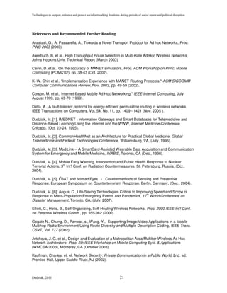 Technologies to support, enhance and protect social networking freedoms during periods of social unrest and political disruption




References and Recommended Further Reading

Anastasi, G., A. Passarella, A., Towards a Novel Transport Protocol for Ad hoc Networks, Proc.
PWC 2003 (2003).

Awerbuch, B. et al., High Throughput Route Selection in Multi-Rate Ad Hoc Wireless Networks,
Johns Hopkins Univ. Technical Report (March 2003)

Cavin, D. et al., On the accuracy of MANET simulators, Proc. ACM Workshop on Princ. Mobile
Computing (POMC'02), pp. 38-43 (Oct. 2002).

K.-W. Chin et al., "Implementation Experience with MANET Routing Protocols," ACM SIGCOMM
Computer Communications Review, Nov. 2002, pp. 49-59 (2002).

Corson, M. et al., Internet-Based Mobile Ad Hoc Networking," IEEE Internet Computing, July-
August 1999, pp. 63-70 (1999).

Datta, A., A fault-tolerant protocol for energy-efficient permutation routing in wireless networks,
IEEE Transactions on Computers, Vol. 54, No. 11, pp. 1409 - 1421 (Nov. 2005 ).

Dudziak, M. [1], IMEDNET : Information Gateways and Smart Databases for Telemedicine and
Distance-Based Learning Using the Internet and the WWW, Internet Medicine Conference,
Chicago, (Oct. 23-24, 1995).

Dudziak, M. [2], CommonHealthNet as an Architecture for Practical Global Medicine, Global
Telemedicine and Federal Technologies Conference, Williamsburg, VA, (July, 1996).

Dudziak, M. [3], MediLink -- A SmartCard-Assisted Wearable Data Acquisition and Communication
System for Emergency and Mobile Medicine, INABIS, Toronto, CA (Dec., 1998).

Dudziak, M. [4]. Mobile Early Warning, Intervention and Public Health Response to Nuclear
                    rd
Terrorist Actions, 3 Int’l Conf. on Radiation Countermeasures, St. Petersburg, Russia, (Oct.,
2004).
                       3
Dudziak, M. [5], I BAT and Nomad Eyes - Countermethods of Sensing and Preventive
Response, European Symposium on Counterterrorism Response, Berlin, Germany, (Dec., 2004).

Dudziak, M. [6], Angus, C., Life-Saving Technologies Critical to Improving Speed and Scope of
                                                                      th
Response to Mass-Population Emergency Events and Pandemics, 17 World Conference on
Disaster Management, Toronto, CA, (July, 2007).

Elliott, C., Heile, B., Self-Organizing, Self-Healing Wireless Networks, Proc. 2000 IEEE Int'l Conf.
on Personal Wireless Comm., pp. 355-362 (2000).

Gogate N., Chung, D., Panwar, s., Wang, Y., Supporting Image/Video Applications in a Mobile
Multihop Radio Environment Using Route Diversity and Multiple Description Coding, IEEE Trans.
CSVT, Vol. 777 (2002)

Jetcheva, J. G. et al., Design and Evaluation of a Metropolitan Area Multitier Wireless Ad Hoc
Network Architecture, Proc. 5th IEEE Workshop on Mobile Computing Syst. & Applications
(WMCSA 2003), Monterey, CA (October 2003).

Kaufman, Charles, et. el. Network Security: Private Communication in a Public World, 2nd. ed.
Prentice Hall, Upper Saddle River, NJ (2002).



Dudziak, 2011                                                            21
 