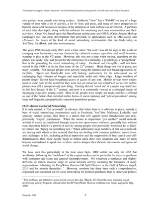 Technologies to support, enhance and protect social networking freedoms during periods of social unrest and political disruption



also gathers more people into being readers. Suddenly “June” has a WebMD or any of a huge
variety of sites with a lot of activity, a lot of visits and posts, and many of these progressed to
become successful businesses because of the attraction of such websites to advertisers. A plethora
of such sites developed, along with the software for sustaining such user communities and their
activities. Open Net, based upon the OpenStream architecture and OSML (Open Stream Markup
Language) was one early development that provided, in applications such as vMessaging and
ePresents, the basics of the kind of social networking environments that one finds today in
YouTube, FaceBook, and other environments.

The years 1998 through early 2001 were a time when “dot com” was all the rage in the world of
emerging new businesses, startups financed by cash-rich venture capitalists and small investors
wanting to play at the VC game. However, this was not a time when society, anywhere on the
planet, was ready, ripe, and poised for the emergence of a mentality, a psychology, a “group think”
that is the grounding for social networking of today. Facebook and GroupOn could not have
started in the 1990’s or in the first years of the 21st century. Many things not yet in place, not
ready, socially. Not enough people were actively using the internet and web-based applications or
facilities. Speed and bandwidth were still lacking, particularly for the widespread use of
exchanging high volumes of images and especially audio and video clips. Large numbers of
people simply did not have broadband access or access of any sort. Mobile devices were widely
used in some parts of the world but they were not yet universal, and email/web access for mobile
phones was still a comparatively new thing. Texting did not “catch on” in a major way until later
in this first decade of the 21st century, and now it is commonly viewed as a principal means of
messaging especially among youth. Most of all, people were simply not ready and this is offered
as one of the factors that curtailed earlier forms of social uprising and “self-organization” among
large and disparate, geographically-separated population groups.

(R)Evolution via Social Networking
It is only natural, a “fait accompli” in advance, that when there is a substrate in place, namely a
base of social networking communities such as Facebook, YouTube, MySpace, LinkedIn, and
specialty interest groups, then there is a matrix that will support faster introductions into new,
previously “virgin” populations. When the means to implement “yet another” social network
website is easily accomplished through easy-to-use open-source software, generally free without
cost, then there follows a growth of activity among people who previously would not be so likely
to venture into “trying out something new.” When sufficiently large numbers of that social network
are sharing with others in that network that they are dealing with common problems, issues, fears,
and challenges in life, including political repression and the suppression of free speech and self-
determination, then more people begin to reflect upon their own situations and many of them
become emboldened to speak out, to share, and to sharpen their rhetoric into swords and spears of
social change.

We have seen this particularly in the time since Sept., 2008 within not only the USA but
worldwide, following the “meltdown” of the capital markets and in particular the massive problems
with consumer real estate and general (un)employment. We witnessed a particular and slightly
different, or mixed, massive surge of social network activity including the formation of many
organizations, following the DeepWater Horizon Oil Spill Disaster in the Gulf of Mexico (April,
2010 and for months thereafter). 5 However, nowhere has there been such a comprehensive,
organized, and sustained use of social networking for political purchases than in American politics

5
 The problems are definitely not resolved even to this day (March, 2011) but the most intensive social
networking activity began to subside after the BP DeepWater Horizon wellhead was finally capped in July,
2010.


Dudziak, 2011                                                             5
 