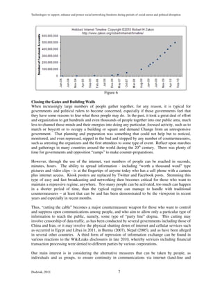 Technologies to support, enhance and protect social networking freedoms during periods of social unrest and political disruption




                                                              Figure 6

Closing the Gates and Building Walls
When increasingly large numbers of people gather together, for any reason, it is typical for
governments and political rulers to become concerned, especially if those governments feel that
they have some reasons to fear what those people may do. In the past, it took a great deal of effort
and organization to get hundreds and even thousands of people together into one public area, much
less to channel those minds and their energies into doing any particular, focused activity, such as to
march or boycott or to occupy a building or square and demand Change from an unresponsive
government. That planning and preparation was something that could not help but to noticed,
monitored, and even repressed, nipped in the bud and stopped by any number of countermeasures,
such as arresting the organizers and the first attendees to some type of event. Reflect upon marches
and gatherings in many countries around the world during the 20th century. There was plenty of
time for governments and opposition “camps” to make counter-preparations.

However, through the use of the internet, vast numbers of people can be reached in seconds,
minutes, hours. The ability to spread information - including “worth a thousand word” type
pictures and video clips - is at the fingertips of anyone today who has a cell phone with a camera
plus internet access. Kiosk posters are replaced by Twitter and Facebook posts. Stemming this
type of easy and fast broadcasting and networking then becomes critical for those who want to
maintain a repressive regime, anywhere. Too many people can be activated, too much can happen
in a shorter period of time, than the typical regime can manage to handle with traditional
countermeasures – at least that can be and has been demonstrated to be the viewpoint in recent
years and especially in recent months.

Thus, “cutting the cable” becomes a major countermeasure weapon for those who want to control
and suppress open communications among people, and who aim to allow only a particular type of
information to reach the public, namely, some type of “party line” dogma. This cutting may
involve censorship of data traffic, as has been conducted by several governments including those of
China and Iran, or it may involve the physical shutting down of internet and cellular services such
as occurred in Egypt and Libya in 2011, in Burma (2007), Nepal (2005), and as have been alleged
in several other countries. A third form of repression of information exchange can be found in
various reactions to the WikiLeaks disclosures in late 2010, whereby services including financial
transaction processing were denied to different parties by various corporations.

Our main interest is in considering the alternative measures that can be taken by people, as
individuals and as groups, to ensure continuity in communications via internet (land-line and


Dudziak, 2011                                                             7
 