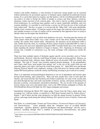 Technologies to support, enhance and protect social networking freedoms during periods of social unrest and political disruption



wireless) and mobile telephony, so that freedom of expression among people can be sustained
without interference by government agencies or freelance agents employed by politically-focused
groups. It is a given that repressive regimes, just like hackers, will do everything possible that they
can achieve in order to disrupt the ability of people to connect and share opinions, emotions,
intentions, wishes and most of all, concrete plans. Our claim is that by avoiding centralized and
fixed architectures, by sacrificing many qualities such as speed, bandwidth, durability, and even
constant reliability, it is possible to avoid having a society cut off from the rest of the world and
from within itself. The key, we argue, is to not provide the “Other Side” with easily identifiable,
reliable, fixed, constant targets. If someone cannot see the target, that someone cannot aim the gun,
and valuable resources in a time of conflict will be consumed by that opposition force in trying to
identify where are the targets that should be hit.

There are two “standard” ways in which such shutdowns can occur. Focusing upon the internet, all
of the routers which direct traffic over a state’s border can be shut down, thereby “hermetically
sealing” the country from outside traffic. Alternatively, the operation can be performed within a
state, further down the chain, by switching off those routers located at individual ISPs in order to
prevent access for most users dependent upon those ISPs. Consider briefly here a few observations
made regarding the internet shutdown in Egypt in January, 2011, beginning on 28.January and
leaving only a handful of connections (e.g., the stock exchange) with connectivity outside the
country.

There have been multiple reports of blockades against specific service providers such as Twitter
and Facebook. However, when the cutoff began in Egypt, it came on strong and fast. Renesys, an
internet monitoring body, indicates major shutdowns across all providers (ISP) just shortly after
midnight. This type of “sweep” most certainly required advance planning. It was premeditated,
and it had a dual focus: keep people from getting “out” to the rest of the world (with text and
especially photos and video), and keep the world from getting “in”. Both DNS level and Border
Gateway Protocol shutoffs were employed, creating a firm lock-down for internet traffic through
regular ISP-based pathways inside the country and blocking rerouting to get in and out of country.

There is an important social-psychological dimension to our era of dependence and security upon
having broad-reaching, open connectivity. More and more people have come to look upon the
internet, and social networks like Facebook and Twitter in particular, for some of the security that
gets them through the days and weeks and months of distress, anxiety, and trauma stemming from
personal, economic, environmental, and political disturbance. We can see this in the upsurges of
activity during some crisis and trauma times, such as the 2008 Sichuan earthquake in China, the
2010 DeepWater Horizon Oil Spill, the 2011 Japan earthquake and tsunami.

Immediately following the March 2011 Japan quake, Tweets from the Tokyo region alone were
averaging over 1,200 per minute, as reported in a Wall Street Journal article by Andrew Royce.6
Figures 7 and 8 below provide some perspective on both the annual increase in general Twitter
activity, and usage trends during the January-February 2011 period of crises in Tunisia, Yemen and
Egypt.

Paul Ziolo, in a seminal paper, Trauma and Transcendence: Psychosocial Impacts of Cybernetics
and Nanotechnology, 7 writes pointedly about the “imminent wave of so-called GRAIN
technologies - Genetics, Robotics, Artificial Intelligence and Nanotechnology” and this wave’s
influence, including through what is enabled in contemporary microelectronics and global

6
    http://online.wsj.com/article/SB10001424052748703597804576194100479604290.html
7
    Ziolo [1]


Dudziak, 2011                                                             8
 