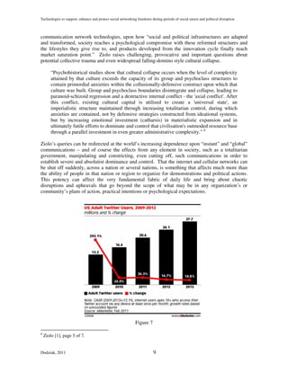 Technologies to support, enhance and protect social networking freedoms during periods of social unrest and political disruption



communication network technologies, upon how “social and political infrastructures are adapted
and transformed, society reaches a psychological compromise with these reformed structures and
the lifestyles they give rise to, and products developed from the innovation cycle finally reach
market saturation point.” Ziolo raises challenging, provocative and important questions about
potential collective trauma and even widespread falling-domino style cultural collapse.

        “Psychohistorical studies show that cultural collapse occurs when the level of complexity
        attained by that culture exceeds the capacity of its group and psychoclass structures to
        contain primordial anxieties within the collusionally-defensive construct upon which that
        culture was built. Group and psychoclass boundaries disintegrate and collapse, leading to
        paranoid-schizoid regression and a destructive internal conflict - the 'axial conflict'. After
        this conflict, existing cultural capital is utilised to create a 'universal state', an
        imperialistic structure maintained through increasing totalitarian control, during which
        anxieties are contained, not by defensive strategies constructed from ideational systems,
        but by increasing emotional investment (catharsis) in materialistic expansion and in
        ultimately futile efforts to dominate and control that civilisation's outmoded resource base
        through a parallel investment in even greater administrative complexity.” 8

Ziolo’s queries can be redirected at the world’s increasing dependence upon “instant” and “global”
communications – and of course the effects from any element in society, such as a totalitarian
government, manipulating and constricting, even cutting off, such communications in order to
establish severe and absolutist dominance and control. That the internet and cellular networks can
be shut off suddenly, across a nation or several nations, is something that affects much more than
the ability of people in that nation or region to organize for demonstrations and political actions.
This potency can affect the very fundamental fabric of daily life and bring about chaotic
disruptions and upheavals that go beyond the scope of what may be in any organization’s or
community’s plans of action, practical intentions or psychological expectations.




                                                              Figure 7

8
    Ziolo [1], page 5 of 7.


Dudziak, 2011                                                             9
 