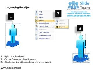 Ungrouping the object


                                                         2
         1

                                                             3




1. Right click the object.
2. Choose Group and then Ungroup.
3. Click beside the object and drag the arrow over it.

www.slideteam.net
 
