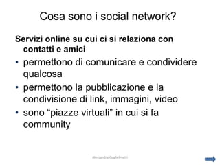 Cosa sono i social network?
Servizi online su cui ci si relaziona con
 contatti e amici
• permettono di comunicare e condividere
  qualcosa
• permettono la pubblicazione e la
  condivisione di link, immagini, video
• sono “piazze virtuali” in cui si fa
  community


                   Alessandra Guglielmetti
 