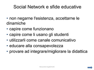 Social Network e sfide educative

• non negarne l'esistenza, accettarne le
dinamiche
• capire come funzionano
• capire come li usano gli studenti
• utilizzarli come canale comunicativo
• educare alla consapevolezza
• provare ad integrare/migliorare la didattica


                  Alessandra Guglielmetti
 