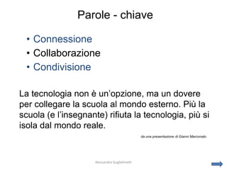 Parole - chiave

 • Connessione
 • Collaborazione
 • Condivisione

La tecnologia non è un’opzione, ma un dovere
per collegare la scuola al mondo esterno. Più la
scuola (e l’insegnante) rifiuta la tecnologia, più si
isola dal mondo reale.
                                               da una presentazione di Gianni Marconato




                     Alessandra Guglielmetti
 