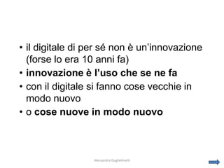 • il digitale di per sé non è un’innovazione
  (forse lo era 10 anni fa)
• innovazione è l’uso che se ne fa
• con il digitale si fanno cose vecchie in
  modo nuovo
• o cose nuove in modo nuovo



                 Alessandra Guglielmetti
 