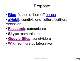 Proposte

• Blog: “diario di bordo”/ penna
• aNobii: condivisione; lettura/scrittura
recensioni
• Facebook: comunicare
• Skype: comunicare
• Google Sites: condividere
• Wiki: scrittura collaborativa


                   Alessandra Guglielmetti
 