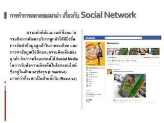 การทาการตลาดของมาม่า เกี่ยวกับ Social Network
            ความภักดีต่อแบรนด์ ซึ่งหมาย
รวมถึงการพัฒนาบริการลูกค้าให้ดียิ่งขึน ้
การจัดทาข้อมูลลูกค้าในรายละเอียด และ
การหาข้อมูลเชิงลึกและความคิดเห็นของ
ลูกค้า กิจการหรือแบรนด์ใช้ Social Media
ในการรับฟั งความคิดเห็นในโลกออนไลน์
ซึ่งอยู่ในลักษณะเชิงรุก (Proactive)
มากกว่าที่จะตกเป็ นฝ่ ายตังรับ (Reactive)
                           ้
 