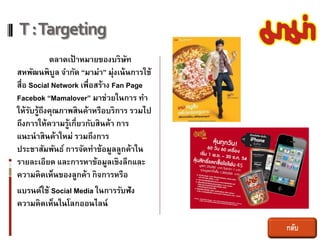 T : Targeting
           ตลาดเป้ าหมายของบริษท   ั
สหพัฒนพิบล จากัด “มาม่า” มุ่งเน้ นการใช้
             ู
สื่อ Social Network เพื่อสร้าง Fan Page
Facebok “Mamalover” มาช่วยในการ ทา
ให้รบรู้ถึงคุณภาพสินค้าหรือบริการ รวมไป
     ั
ถึงการให้ความรู้เกี่ยวกับสินค้า การ
แนะนาสินค้าใหม่ รวมถึงการ
ประชาสัมพันธ์ การจัดทาข้อมูลลูกค้าใน
รายละเอียด และการหาข้อมูลเชิงลึกและ
ความคิดเห็นของลูกค้า กิจการหรือ
แบรนด์ใช้ Social Media ในการรับฟัง
ความคิดเห็นในโลกออนไลน์

                                           กลับ
 