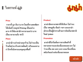 วิเคราะห์ 4p

Price                                      Product
 ราคาที่ ถูก คือ 5 บาท โดยที่ทางสหพัฒฯ      มาม่ามีหลายรสชาติให้เลือก ไม่ว่าจะ
ได้เน้ นที่ กลยุทธ์ Pricing เป็ นอย่าง     เป็ น รสหมูสบ ต้มยา ฯลฯ และมาม่า
                                                         ั
มาก ทาให้มาม่ามีราคาขายแค่ 5 บาท           มักจะเป็ นผูนาทางด้านการคิดค้นรสชาติ
                                                       ้
เป็ นเวลานานถึง 10 ปี                      ใหม่ๆเสมอ
Place                                      Promotion
 มาม่ามีวางจาหน่ ายทุกร้าน ไม่ว่าจะเป็ น    มาม่ามีโปรโมชันการขายสินค้าที่
                                                           ่
ร้านโชห่วย ห้างสรรพสินค้า หรือแผงหาบ       หลายหลากและต่อเนื่ องตลอดเวลา ไม่
เร่ อีกทังยังครอบคลุมทุกพืนที่
         ้                   ้             ว่าจะเป็ น ลด แลก แจก แถม ซึ่งเปลี่ยน
                                           สลับกันอย่างต่อเนื่ องมาตลอด

                                                                           หน้าหลัก
 