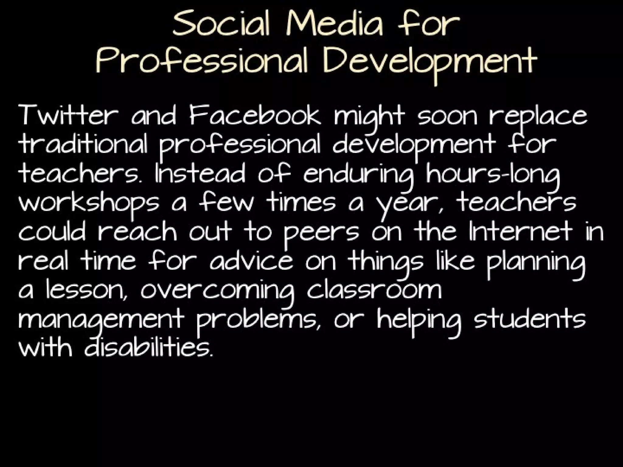 Social Media for
Professional Development
Twitter and Facebook might soon replace traditional
professional development for teachers. Instead of
enduring hours-long workshops a few times a year,
teachers could reach out to peers on the Internet in
real time for advice on things like planning a lesson,
overcoming classroom management problems, or
helping students with disabilities. (
Can Twitter replace traditional professional development?)

 