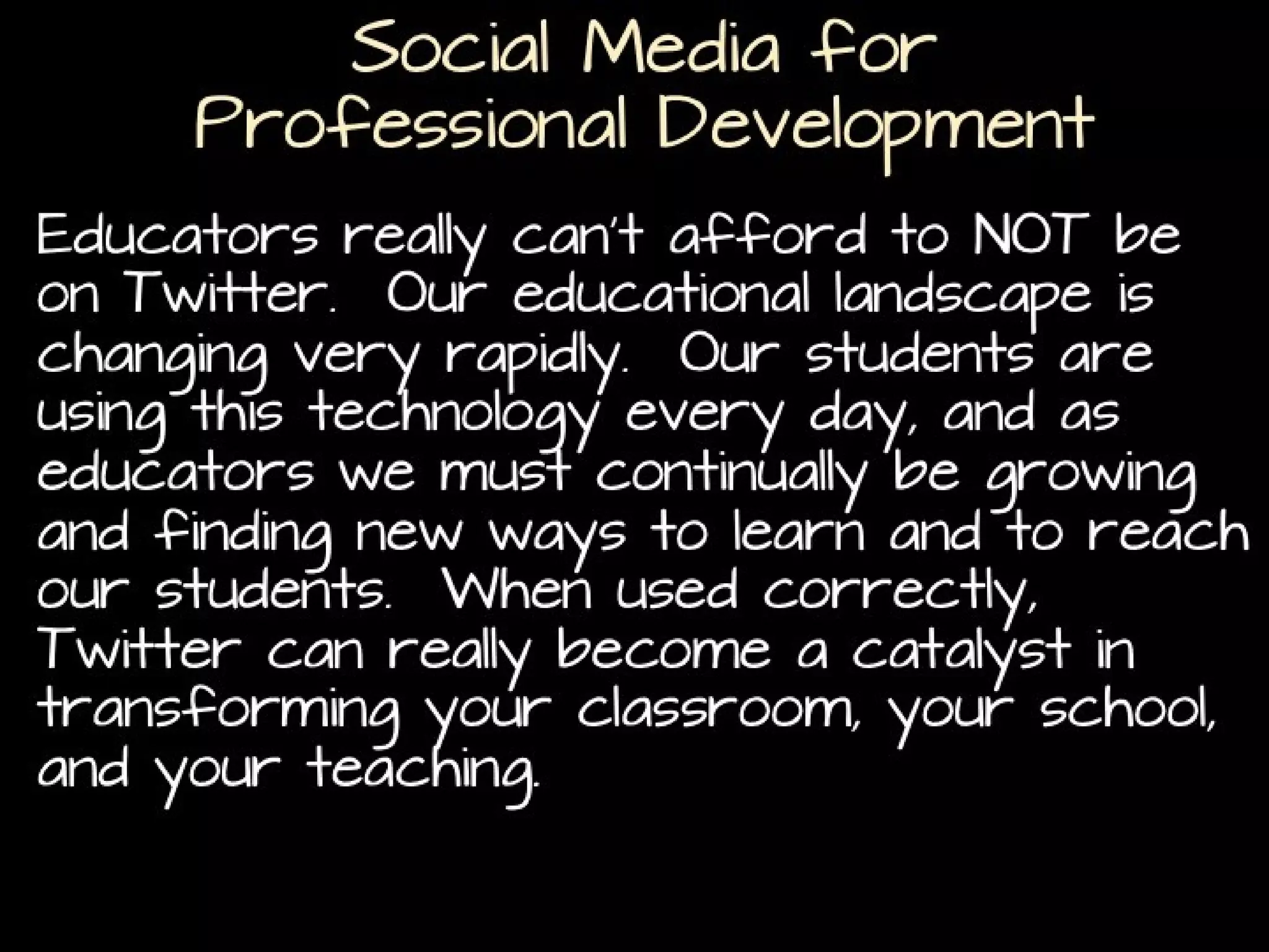 Social Media for
Professional Development
Educators really can’t afford to NOT be on Twitter. Our
educational landscape is changing very rapidly. Our
students are using this technology every day, and as
educators we must continually be growing and finding
new ways to learn and to reach our students. When
used correctly, Twitter can really become a catalyst in
transforming your classroom, your school, and your
teaching.
(http://www.texasprincipal.org/index.php/texas-principals-education-help-support-team/entry/twitter-a-necessity-for-educators-in-2012)

 