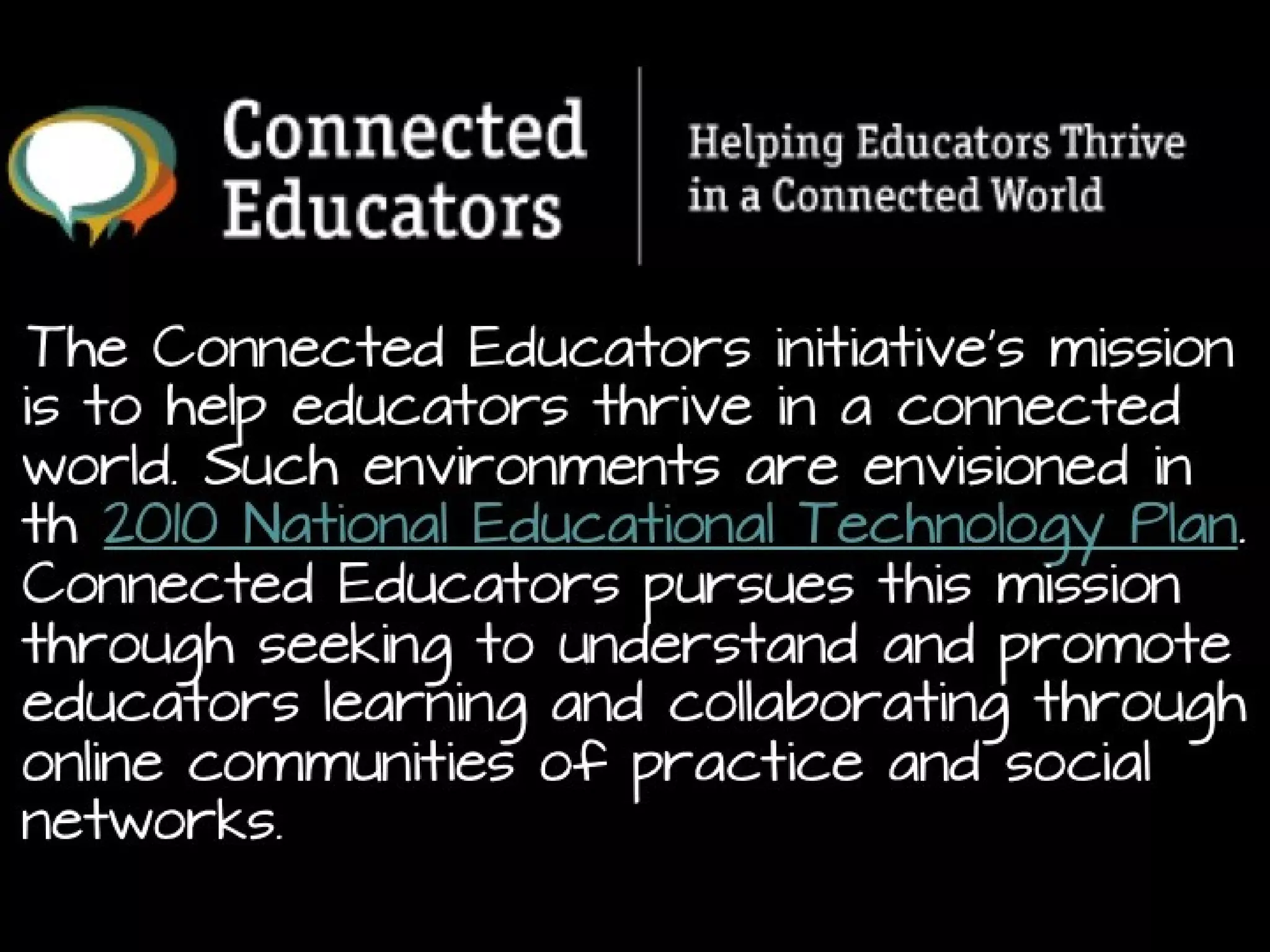 The Connected Educators initiative’s mission is to help
educators thrive in a connected world. Such
environments are envisioned in th 2010
National Educational Technology Plan. Connected
Educators pursues this mission through seeking to
understand and promote educators learning and
collaborating through online communities of practice and
social networks.
http://connectededucators.org/about-connected-educators-mission-goals/

 